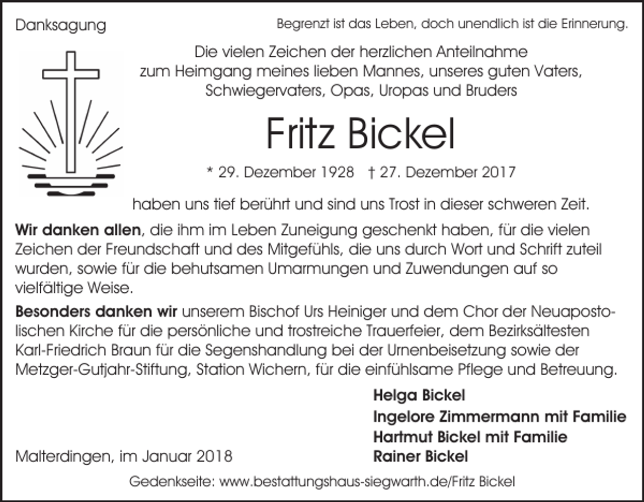 <p>DDanksagung<br />a n ks a g u n g</p><p>BBegrenzt<br />e gr e n zt ist<br />ist das<br />d as LLeben,<br />e b e n, doch<br />d o c h unendlich<br />u n e n dli c h ist<br />ist die<br />di e Erinnerung.<br />Eri n n er u n g.</p><p>DiDie<br />e vivielen<br />el e n ZZeichen<br />ei c h e n dder<br />er hherzlichen<br />er zli c h e n Anteilnahme<br />A nt eil n a h m e<br />z u m Heimgang<br />H ei m g a n g meines<br />m ei n e s lilieben<br />e b e n Mannes,<br />M a n n es, unseres<br />u ns er es guten<br />g ut e n VVaters,<br />at ers,<br />zum<br />Schwiegervaters,<br />S c h wi e g er v at ers, Opas,<br />O p as , Uropas<br />Ur o p as und<br />u n d Bruders<br />Br u d ers</p><p>Frit z Bickel<br />Bi c k el<br />Fritz</p><p>** 29.<br />2 9. Dezember<br />D e z e m b er 1928<br />1 9 2 8 †† 27.<br />2 7. Dezember<br />D e z e m b er</p><p>hhaben<br />a b e n uuns<br />ns titief<br />ef berührt<br />b er ü hrt und<br />u n d sisind<br />n d uuns<br />ns TrTrost<br />ost i in<br />n dieser<br />di e s er sschweren<br />c h w er e n Zeit.<br />Z eit.<br />Wir ddanken<br />Wir<br />a n k e n all<br />allen,<br />e n , die<br />di e iihm<br />h m iimm Leben<br />L e b e n Zuneigung<br />Z u nei g u n g geschenkt<br />g es c h e n kt hhaben,<br />a b e n, f für<br />ür die<br />di e vivielen<br />el e n<br />Zeichen<br />Z ei c h e n der<br />d er Freundschaft<br />Fr e u n ds c h aft uund<br />n d ddes<br />es Mitgefühls,<br />Mit g ef ü hls, die<br />di e uns<br />u ns durch<br />d ur c h Wort<br />W ort und<br />u n d Schrift<br />S c hrift zuteil<br />z ut eil<br />wurden,<br />w ur d e n, ssowie<br />o wi e f für<br />ür didie<br />e bbehutsamen<br />e h uts a m e n UUmarmungen<br />m ar m u n g e n uund<br />n d ZZuwendungen<br />u w e n d u n g e n auf<br />a uf sso<br />o<br />vi elf älti g e Weise.<br />W eis e.<br />vielfältige<br />Bischof<br />Urs Heiniger<br />BBesonders<br />e s o n d er s danken<br />d a n k e n wir<br />wir unserem<br />u ns er e m Bis<br />c h of Urs<br />H e i ni g er und<br />u n d dem<br />d e m Chor<br />C h or der<br />der NeuapostoN e u a p ost olischen<br />lis c h e n Kirche<br />Kir c h e für<br />f ür die<br />di e persönliche<br />pers ö nli c h e uund<br />n d trtrostreiche<br />ostr ei c h e TrTrauerfeier,<br />a u erf ei er, dem<br />d e m BBezirksältesten<br />e zir ks ält est e n<br />K arl- Fri e dri c h Br<br />a u n ffür<br />ür didie<br />e SSegenshandlung<br />e g e ns h a n dl u n g bbei<br />ei der<br />d er Ur<br />n e n b eis et z u n g sowie<br />s o wi e der<br />d er<br />Karl-Friedrich<br />Braun<br />Urnenbeisetzung<br />Metzger-Gutjahr-Stiftung,<br />M et z g er- G utj a hr- Stift u n g, StStation<br />ati o n Wichern,<br />Wi c h er n, f für<br />ür ddie<br />i e einfühlsame<br />ei nf ü hls a m e Pflege<br />Pfl e g e und<br />un d BBetreuung.<br />etr e u u n g.</p><p>MMalterdingen,<br />alt er di n g e n, i im<br />m J Januar<br />a n u ar 22</p><p>HHelga<br />el g a BiBickel<br />c k el<br />IIngelore<br />n g el or e Zimmermann<br />Zi m m er m a n n mit<br />mit Familie<br />F a mili e<br />HHartmut<br />art m ut BiBickel<br />c k el mit<br />mit FFamilie<br />a m ili e<br />RRainer<br />ai n er BiBickel<br />c k el</p><p>GGedenkseite:<br />e d e n ks eit e: wwww.bestattungshaus-siegwarth.de/Fritz<br />w w. b es t att u n gs h a us-si e g w art h. d e/ Frit z Bickel<br />Bi c k el</p>