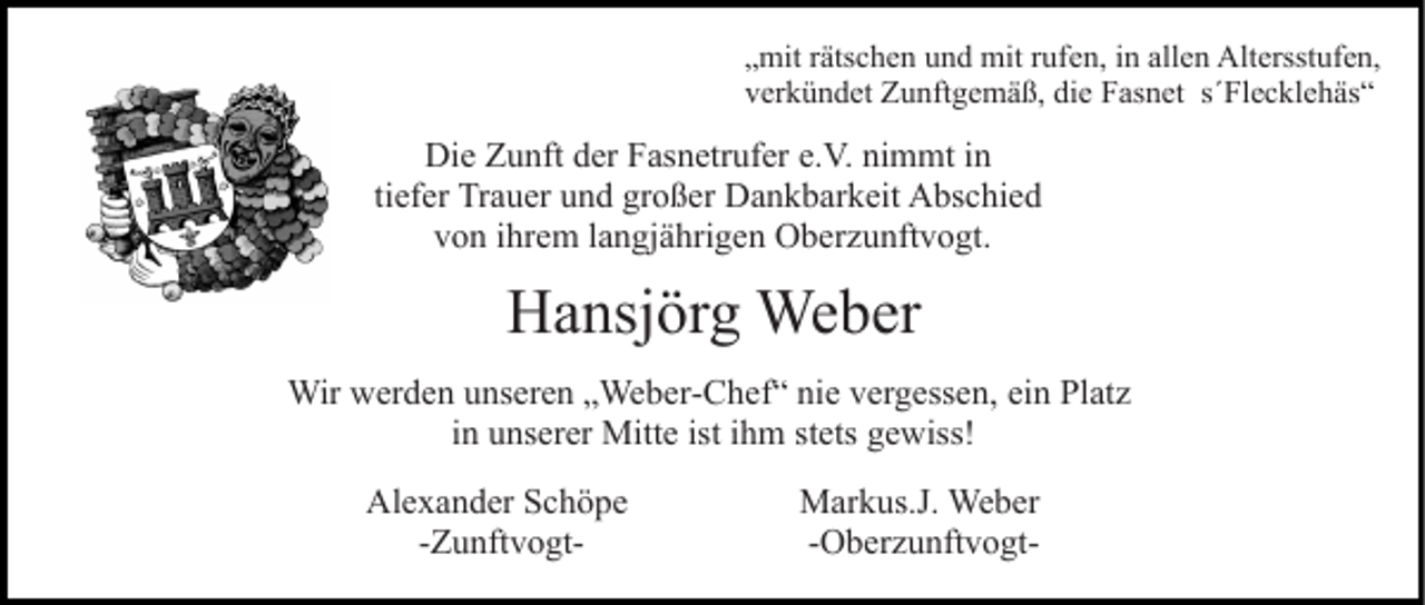 <p>„mit rätschen und mit rufen, in allen Altersstufen,<br />verkündet Zunftgemäß, die Fasnet s´Flecklehäs“</p><p>Die Zunft der Fasnetrufer e.V. nimmt in<br />tiefer Trauer und großer Dankbarkeit Abschied<br />von ihrem langjährigen Oberzunftvogt.</p><p>Hansjörg Weber<br />Wir werden unseren „Weber-Chef“ nie vergessen, ein Platz<br />in unserer Mitte ist ihm stets gewiss!<br />Alexander Schöpe<br />-Zunftvogt-</p><p>Markus.J. Weber<br />-Oberzunftvogt-</p>