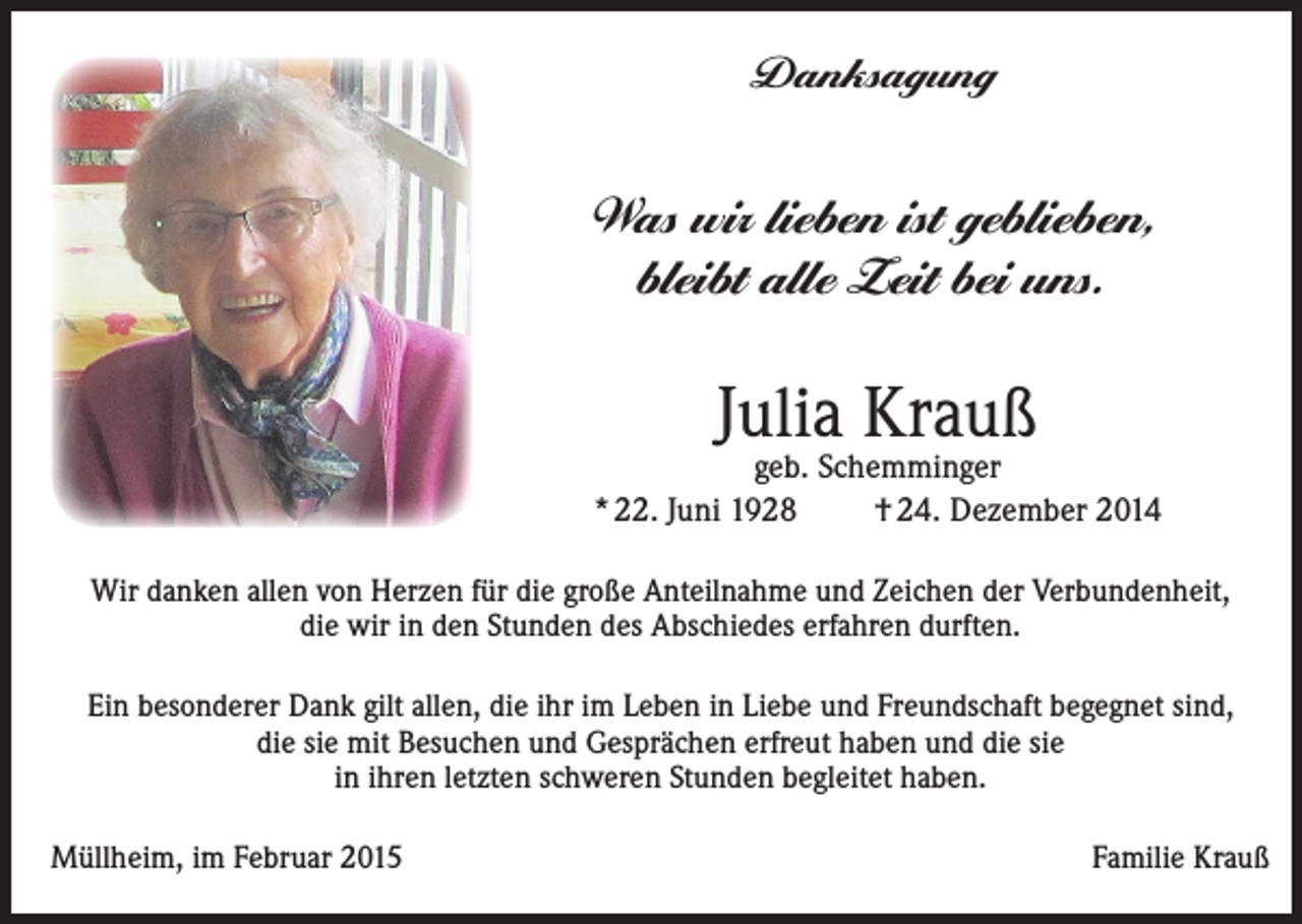 <p>Danksagung</p><p>Was wir lieben ist geblieben,<br />bleibt alle Zeit bei uns.</p><p>Julia Krauß</p><p>geb. Schemminger<br />* 22. Juni 1928<br />† 24. Dezember 2014<br />Wir danken allen von Herzen für die große Anteilnahme und Zeichen der Verbundenheit,<br />die wir in den Stunden des Abschiedes erfahren durften.<br />Ein besonderer Dank gilt allen, die ihr im Leben in Liebe und Freundschaft begegnet sind,<br />die sie mit Besuchen und Gesprächen erfreut haben und die sie<br />in ihren letzten schweren Stunden begleitet haben.<br />Müllheim, im Februar 2015</p><p>Familie Krauß</p>