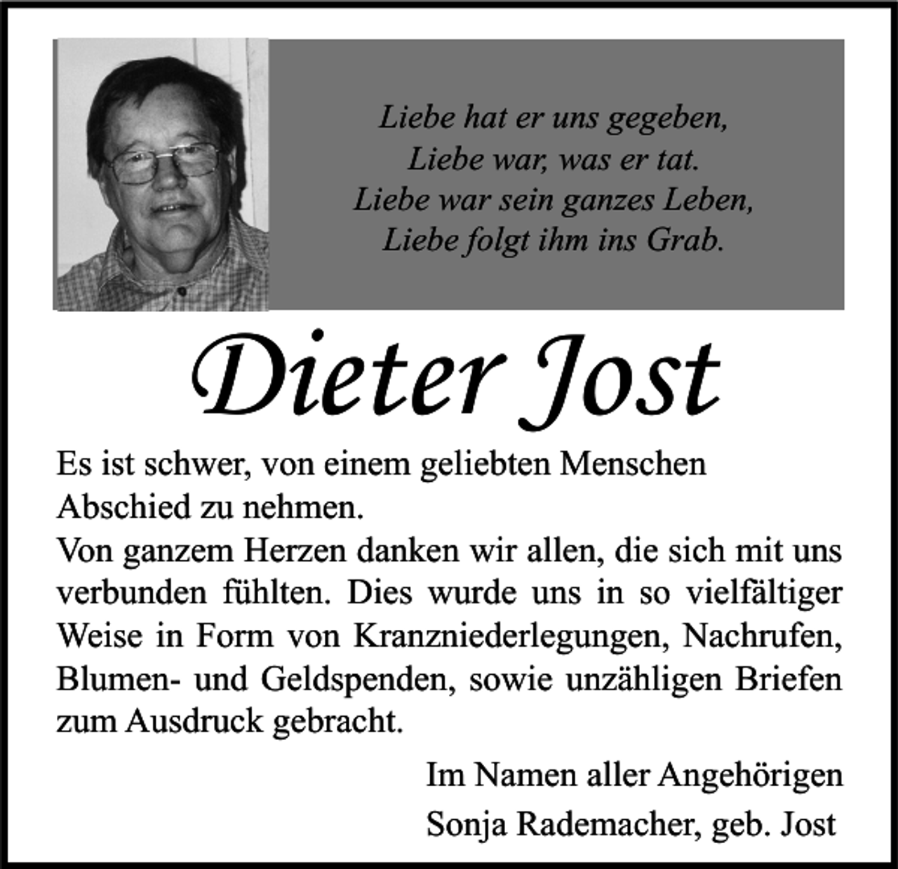 <p>Liebe hat er uns gegeben,<br />Liebe war, was er tat.<br />Liebe war sein ganzes Leben,<br />Liebe folgt ihm ins Grab.</p><p>Dieter Jost</p><p>Es ist schwer, von einem geliebten Menschen<br />Abschied zu nehmen.<br />Von ganzem Herzen danken wir allen, die sich mit uns<br />verbunden fühlten. Dies wurde uns in so vielfältiger<br />Weise in Form von Kranzniederlegungen, Nachrufen,<br />Blumen- und Geldspenden, sowie unzähligen Briefen<br />zum Ausdruck gebracht.<br />Im Namen aller Angehörigen<br />Sonja Rademacher, geb. Jost</p>