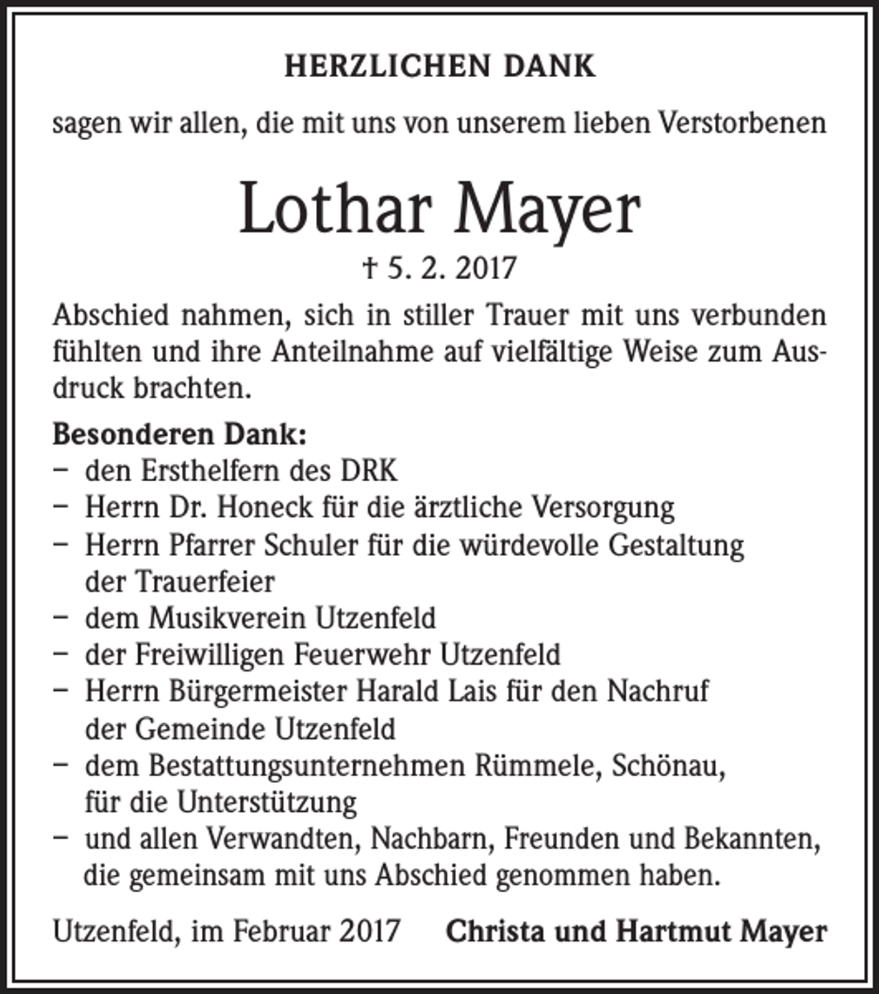 <p>HERZLICHEN DANK<br />sagen wir allen, die mit uns von unserem lieben Verstorbenen</p><p>Lothar Mayer</p><p>† 5. 2. 2017<br />Abschied nahmen, sich in stiller Trauer mit uns verbunden<br />fühlten und ihre Anteilnahme auf vielfältige Weise zum Ausdruck brachten.<br />Besonderen Dank:<br />– den Ersthelfern des DRK<br />– Herrn Dr. Honeck für die ärztliche Versorgung<br />– Herrn Pfarrer Schuler für die würdevolle Gestaltung<br />der Trauerfeier<br />– dem Musikverein Utzenfeld<br />– der Freiwilligen Feuerwehr Utzenfeld<br />– Herrn Bürgermeister Harald Lais für den Nachruf<br />der Gemeinde Utzenfeld<br />– dem Bestattungsunternehmen Rümmele, Schönau,<br />für die Unterstützung<br />– und allen Verwandten, Nachbarn, Freunden und ­Bekannten,<br />die gemeinsam mit uns Abschied genommen haben.<br />Utzenfeld, im Februar 2017</p><p>Christa und Hartmut Mayer</p>