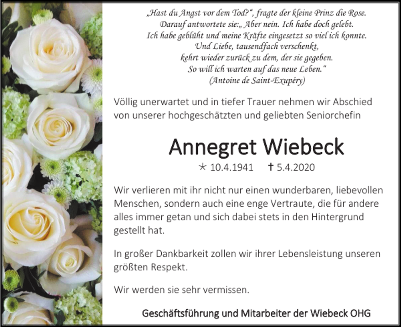 <p>„Hast du Angst vor dem Tod?“, fragte der kleine Prinz die Rose.<br />Darauf antwortete sie:„ Aber nein. Ich habe doch gelebt.<br />Ich habe geblüht und meine Kräfte eingesetzt so viel ich konnte.<br />Und Liebe, tausendfach verschenkt,<br />kehrt wieder zurück zu dem, der sie gegeben.<br />So will ich warten auf das neue Leben.“<br />(Antoine de Saint-Exupéry)</p><p>Völlig unerwartet und in tiefer Trauer nehmen wir Abschied<br />von unserer hochgeschätzten und geliebten Seniorchefin</p><p>Annegret Wiebeck<br /> 10.4.1941</p><p> 5.4.2020</p><p>Wir verlieren mit ihr nicht nur einen wunderbaren, liebevollen<br />Menschen, sondern auch eine enge Vertraute, die für andere<br />alles immer getan und sich dabei stets in den Hintergrund<br />gestellt hat.<br />In großer Dankbarkeit zollen wir ihrer Lebensleistung unseren<br />größten Respekt.<br />Wir werden sie sehr vermissen.<br />Geschäftsführung und Mitarbeiter der Wiebeck OHG</p>