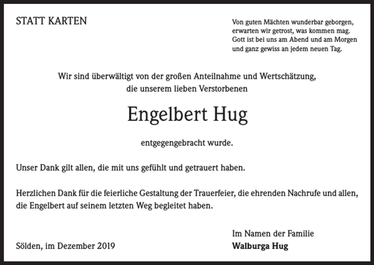 <p>STATT KARTEN</p><p>on guten Mächten wunderbar geborgen,<br />V<br />erwarten wir getrost, was kommen mag.<br />Gott ist bei uns am Abend und am Morgen<br />und ganz gewiss an jedem neuen Tag.</p><p>Wir sind überwältigt von der großen Anteilnahme und Wertschätzung,<br />die unserem lieben Verstorbenen</p><p>Engelbert Hug<br />entgegengebracht wurde.<br />Unser Dank gilt allen, die mit uns gefühlt und getrauert haben.<br />Herzlichen Dank für die feierliche Gestaltung der Trauerfeier, die ehrenden Nachrufe und allen,<br />die Engelbert auf seinem letzten Weg begleitet haben.</p><p>Sölden, im Dezember 2019</p><p>Im Namen der Familie<br />Walburga Hug</p>