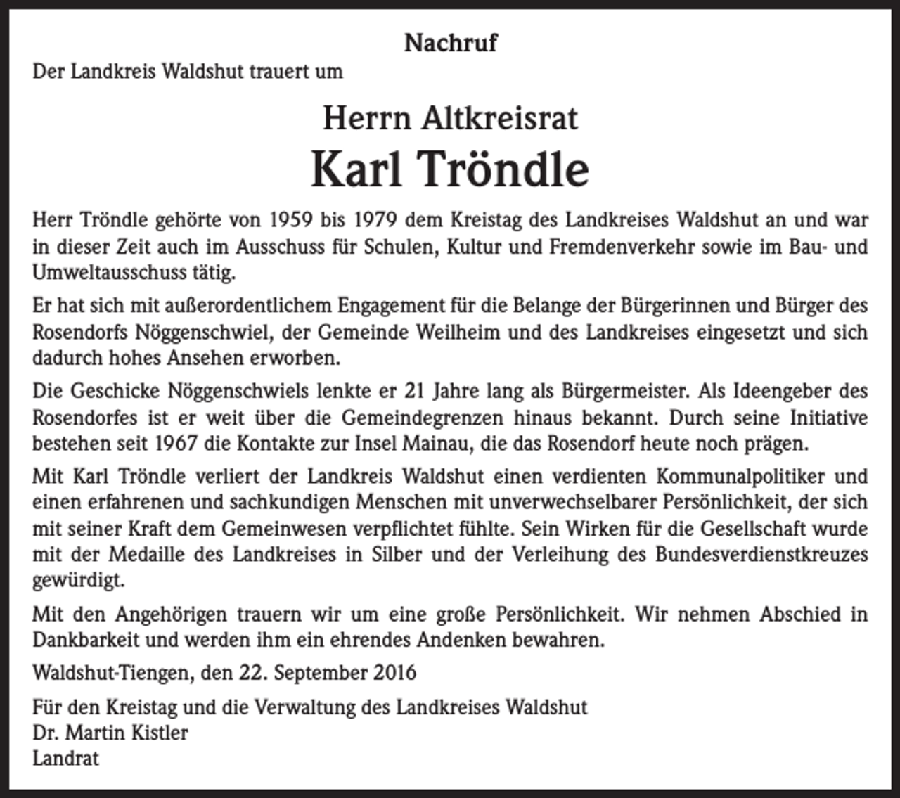 <p>Der Landkreis Waldshut trauert um</p><p>Nachruf</p><p>Herrn Altkreisrat</p><p>Karl Tröndle<br />Herr Tröndle gehörte von 1959 bis 1979 dem Kreistag des Landkreises Waldshut an und war<br />in dieser Zeit auch im Ausschuss für Schulen, Kultur und Fremdenverkehr sowie im Bau- und<br />Umweltausschuss tätig.<br />Er hat sich mit außerordentlichem Engagement für die Belange der Bürgerinnen und Bürger des<br />Rosendorfs Nöggenschwiel, der Gemeinde Weilheim und des Landkreises eingesetzt und sich<br />dadurch hohes Ansehen erworben.<br />Die Geschicke Nöggenschwiels lenkte er 21 Jahre lang als Bürgermeister. Als Ideengeber des<br />Rosendorfes ist er weit über die Gemeindegrenzen hinaus bekannt. Durch seine Initiative<br />bestehen seit 1967 die Kontakte zur Insel Mainau, die das Rosendorf heute noch prägen.<br />Mit Karl Tröndle verliert der Landkreis Waldshut einen verdienten Kommunalpolitiker und<br />einen erfahrenen und sachkundigen Menschen mit unverwechselbarer Persönlichkeit, der sich<br />mit seiner Kraft dem Gemeinwesen verpflichtet fühlte. Sein Wirken für die Gesellschaft wurde<br />mit der Medaille des Landkreises in Silber und der Verleihung des Bundesverdienstkreuzes<br />gewürdigt.<br />Mit den Angehörigen trauern wir um eine große Persönlichkeit. Wir nehmen Abschied in<br />Dankbarkeit und werden ihm ein ehrendes Andenken bewahren.<br />Waldshut-Tiengen, den 22. September 2016<br />Für den Kreistag und die Verwaltung des Landkreises Waldshut<br />Dr. Martin Kistler<br />Landrat</p>