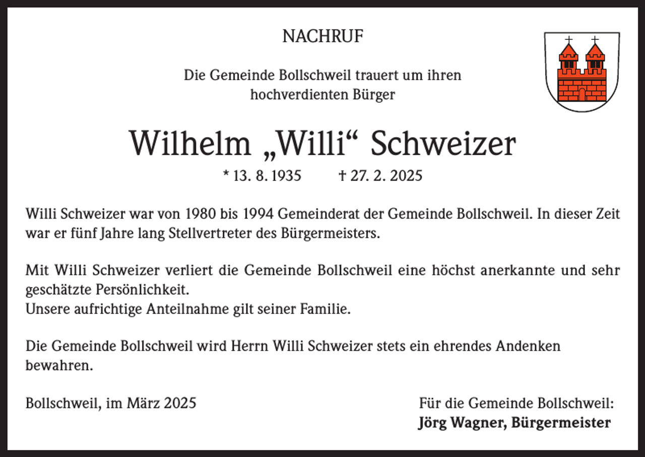 <p>NACHRUF<br />Die Gemeinde Bollschweil trauert um ihren<br />hochverdienten Bürger</p><p>Wilhelm „Willi“ Schweizer<br />* 13. 8. 1935</p><p>† 27. 2. 2025</p><p>Willi Schweizer war von 1980 bis 1994 Gemeinderat der Gemeinde Bollschweil. In dieser Zeit<br />war er fünf Jahre lang Stellvertreter des Bürgermeisters.<br />Mit Willi Schweizer verliert die Gemeinde Bollschweil eine höchst anerkannte und sehr<br />geschätzte Persönlichkeit.<br />Unsere aufrichtige Anteilnahme gilt seiner Familie.<br />Die Gemeinde Bollschweil wird Herrn Willi Schweizer stets ein ehrendes Andenken<br />bewahren.<br />Bollschweil, im März 2025 Für die Gemeinde Bollschweil:<br />Jörg Wagner, Bürgermeister</p>
