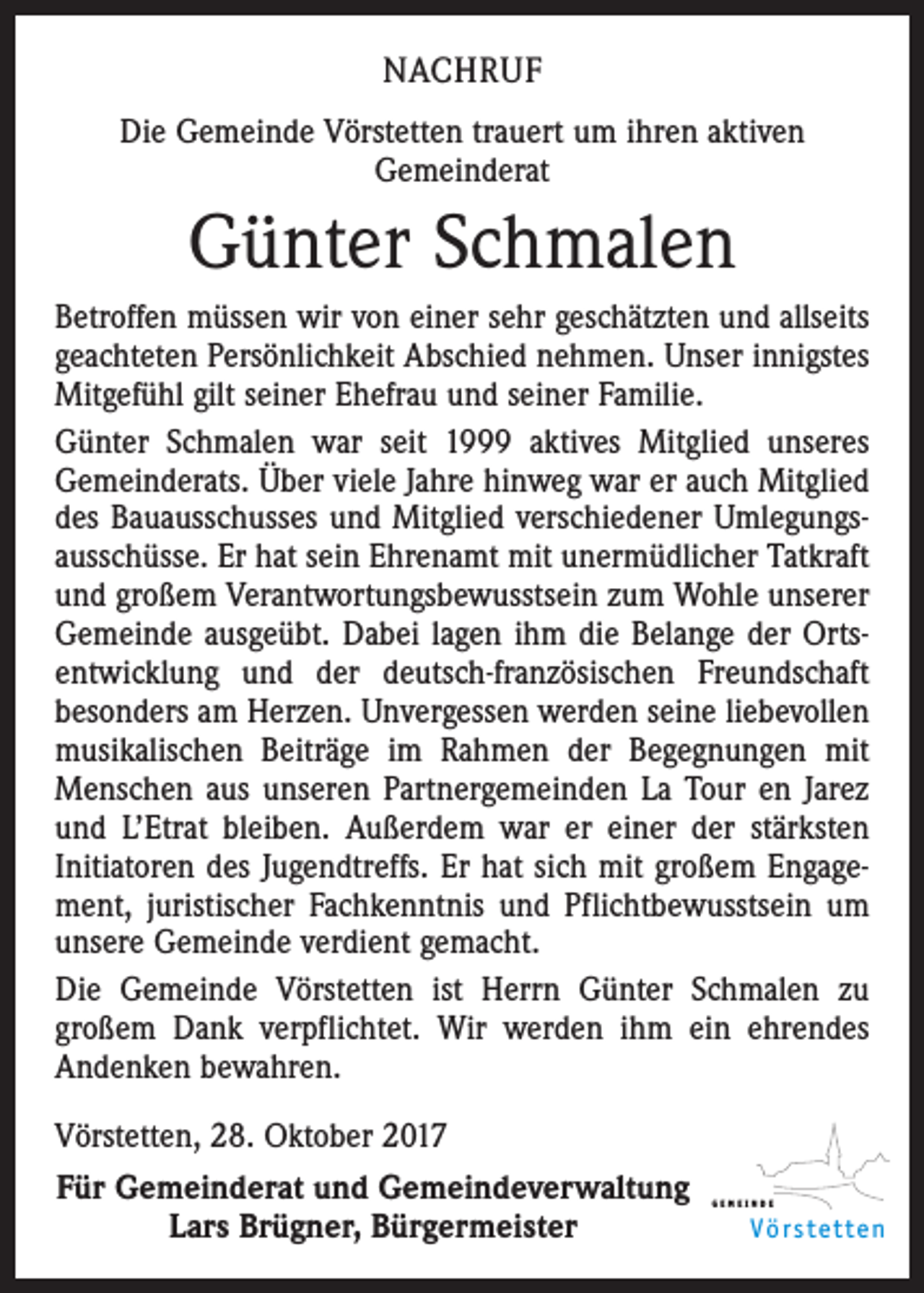 <p>NACHRUF<br />Die Gemeinde Vörstetten trauert um ihren aktiven<br />Gemeinderat</p><p>Günter Schmalen<br />Betroffen müssen wir von einer sehr geschätzten und allseits<br />geachteten Persönlichkeit Abschied nehmen. Unser innigstes<br />Mitgefühl gilt seiner Ehefrau und seiner Familie.<br />Günter Schmalen war seit 1999 aktives Mitglied unseres<br />Gemeinde­rats. Über viele Jahre hinweg war er auch Mitglied<br />des Bauausschusses und Mitglied verschiedener Umlegungs­<br />ausschüsse. Er hat sein Ehrenamt mit unermüdlicher Tatkraft<br />und großem Verantwortungsbewusstsein zum Wohle unserer<br />Gemeinde ausgeübt. Dabei lagen ihm die Belange der Orts­<br />entwicklung und der deutsch-französischen Freundschaft<br />besonders am Herzen. Unvergessen werden seine liebevollen<br />musikalischen Beiträge im Rahmen der Begegnungen mit<br />Menschen aus unseren Partnergemeinden La Tour en Jarez<br />und L’Etrat bleiben. Außerdem war er einer der stärksten<br />Initiatoren des Jugendtreffs. Er hat sich mit großem Engage­<br />ment, juristischer Fachkenntnis und Pflichtbewusstsein um<br />unsere Gemeinde verdient gemacht.<br />Die Gemeinde Vörstetten ist Herrn Günter Schmalen zu<br />­großem Dank verpflichtet. Wir werden ihm ein ehrendes<br />Andenken bewahren.<br />Vörstetten, 28. Oktober 2017<br />Für Gemeinderat und Gemeindeverwaltung<br />Lars Brügner, Bürgermeister</p><p>GEMEINDE</p><p>Vörstetten</p>