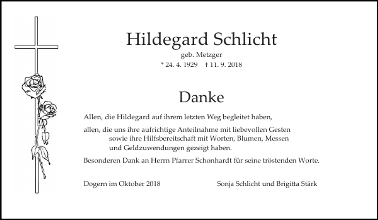 <p>Hildegard Schlicht<br />geb. Me�ger<br />* 24. 4. 1929</p><p>† 11. 9. 2018</p><p>Danke<br />Allen, die Hildegard auf ihrem le�ten Weg begleitet haben,<br />allen, die uns ihre aufrichtige Anteilnahme mit liebevollen Gesten<br />sowie ihre Hilfsbereitschaft mit Worten, Blumen, Messen<br />und Geld uwendungen ge eigt haben.<br />Besonderen Dank an Herrn Pfarrer Schonhardt für seine tröstenden Worte.<br />Dogern im Oktober 2018</p><p>Sonja Schlicht und Brigi�a Stärk</p>