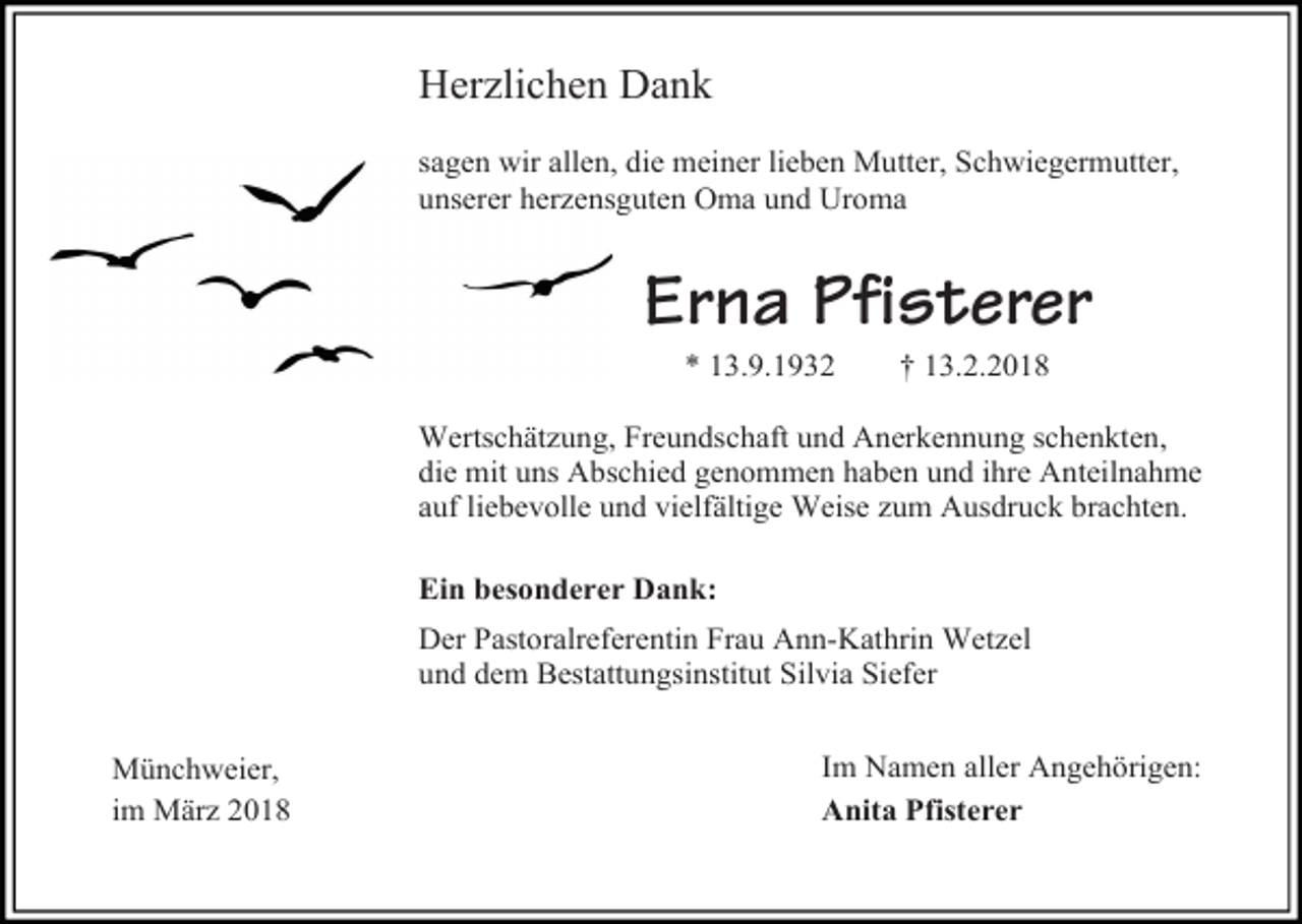 <p>Herzlichen Dank<br />sagen wir allen, die meiner lieben Mutter, Schwiegermutter,<br />unserer herzensguten Oma und Uroma</p><p>Erna Pfisterer<br />* 13.9.1932</p><p>† 13.2.2018</p><p>Wertschätzung, Freundschaft und Anerkennung schenkten,<br />die mit uns Abschied genommen haben und ihre Anteilnahme<br />auf liebevolle und vielfältige Weise zum Ausdruck brachten.<br />Ein besonderer Dank:<br />Der Pastoralreferentin Frau Ann-Kathrin Wetzel<br />und dem Bestattungsinstitut Silvia Siefer<br />Münchweier,<br />im März 2018</p><p>Im Namen aller Angehörigen:<br />Anita Pfisterer</p>