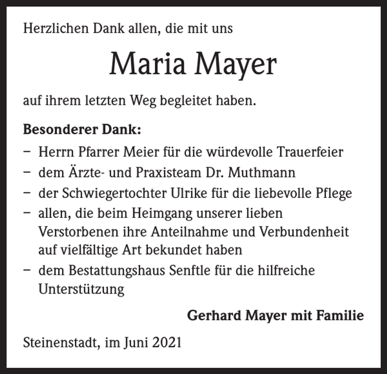 <p>Herzlichen Dank allen, die mit uns</p><p>Maria Mayer<br />auf ihrem letzten Weg begleitet haben.<br />Besonderer Dank:<br />– Herrn Pfarrer Meier für die würdevolle Trauerfeier<br />– dem Ärzte- und Praxisteam Dr. Muthmann<br />– der Schwiegertochter Ulrike für die liebevolle Pflege<br />– allen, die beim Heimgang unserer lieben<br />Verstorbenen ihre Anteilnahme und Verbundenheit<br />auf vielfältige Art bekundet haben<br />– dem Bestattungshaus Senftle für die hilfreiche<br />Unterstützung<br />Gerhard Mayer mit Familie<br />Steinenstadt, im Juni 2021</p>