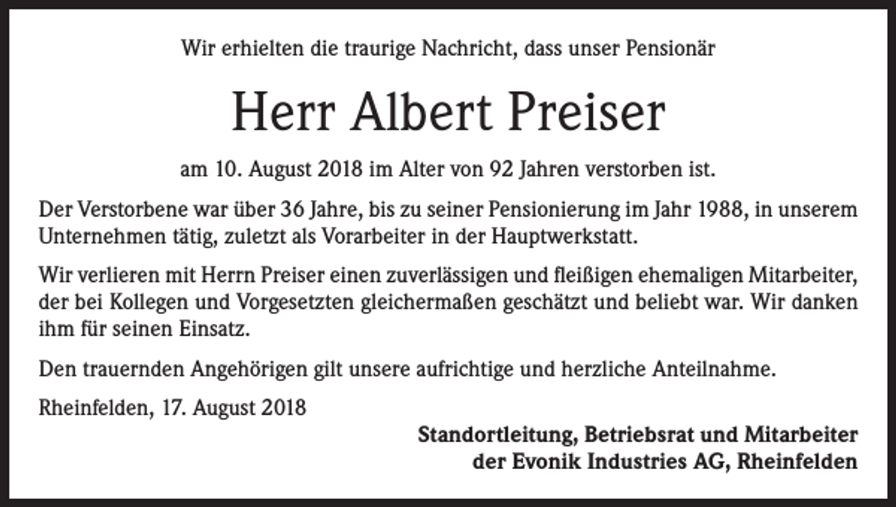 <p>Wir erhielten die traurige Nachricht, dass unser Pensionär</p><p>Herr Albert Preiser<br />am 10. August 2018 im Alter von 92 Jahren verstorben ist.<br />Der Verstorbene war über 36 Jahre, bis zu seiner Pensionierung im Jahr 1988, in unserem<br />Unternehmen tätig, zuletzt als Vorarbeiter in der Hauptwerkstatt.<br />Wir verlieren mit Herrn Preiser einen zuverlässigen und fleißigen ehemaligen Mitarbeiter,<br />der bei Kollegen und Vorgesetzten gleichermaßen geschätzt und beliebt war. Wir danken<br />ihm für seinen Einsatz.<br />Den trauernden Angehörigen gilt unsere aufrichtige und herzliche Anteilnahme.<br />Rheinfelden, 17. August 2018</p><p>Standortleitung, Betriebsrat und Mitarbeiter<br />der Evonik Industries AG, Rheinfelden</p>