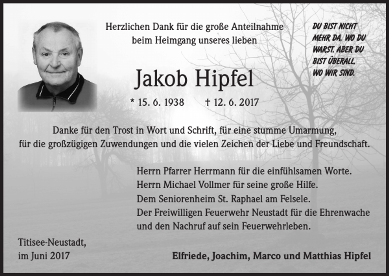 <p>Herzlichen Dank für die große Anteilnahme<br />beim Heimgang unseres lieben</p><p>Jakob Hipfel</p><p>DU BIST NICHT<br />MEHR DA, WO DU<br />WARST, ABER DU<br />BIST ÜBERALL,<br />WO WIR SIND.</p><p>* 15. 6. 1938 † 12. 6. 2017<br />Danke für den Trost in Wort und Schrift, für eine stumme Umarmung,<br />für die großzügigen Zuwendungen und die vielen Zeichen der Liebe und Freundschaft.<br />Herrn Pfarrer Herrmann für die einfühlsamen Worte.<br />Herrn Michael Vollmer für seine große Hilfe.<br />Dem Seniorenheim St. Raphael am Felsele.<br />Der Freiwilligen Feuerwehr Neustadt für die Ehrenwache<br />und den Nachruf auf sein Feuerwehrleben.<br />Titisee-Neustadt,<br />im Juni 2017</p><p>Elfriede, Joachim, Marco und Matthias Hipfel</p>