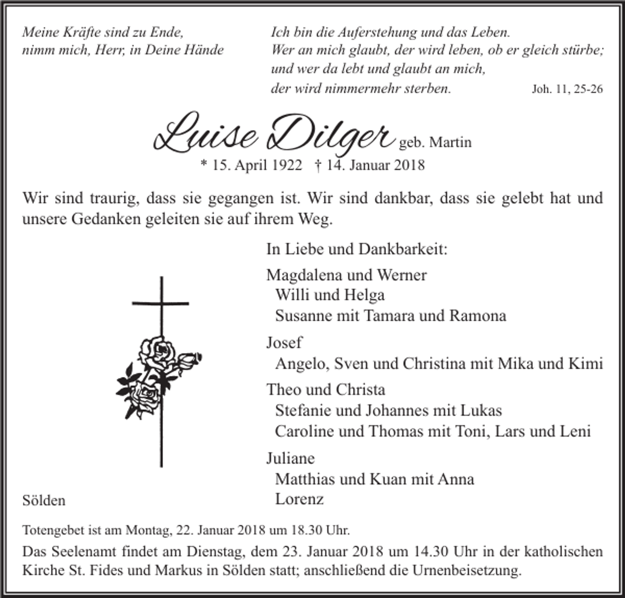 <p>M ei n e Kr<br />Meine<br />Kräfte<br />äft e sisind<br />n d z zu<br />u EEnde,<br />n d e,<br />ni<br />m m mich,<br />mi c h, Herr,<br />H err, iin<br />n Deine<br />D ei n e Hände<br />H ä n de<br />nimm</p><p>I c h bin<br />Ich<br />bi n die<br />di e Auferstehung<br />A uf erst e h u n g und<br />u n d das<br />d as Leben.<br />L e b e n.<br />Wer<br />n mimich<br />c h glglaubt,<br />a u bt, d der<br />er wir<br />d l eleben,<br />b e n, o ob<br />b ererglgleich<br />ei c h ststürbe;<br />ür b e;<br />Wera an<br />wird<br />uund<br />n d wer<br />w er dda<br />a llebt<br />e bt uund<br />n d gl<br />a u bt aan<br />n mich,<br />mi c h,<br />glaubt<br />nimmermehr<br />dder<br />er wird<br />wir d ni<br />m m er m e hr ststerben.<br />er b e n.<br />JJoh.<br />o h. 11,<br />, 25-26<br />2 5- 2 6</p><p>LLuise<br />uise Dilger<br />Dilger</p><p>g e b. Martin<br />geb.<br />M arti n<br />** 115.<br />5. April<br />A pril 11922<br />9 †† 114.<br />4. JJanuar<br />a n u ar 22</p><p>Wir sisind<br />Wir<br />n d tr traurig,<br />a uri g, d ass<br />dasssisie<br />e g egegangen<br />g a n g e n ist.<br />ist. Wir<br />Wirsisind<br />n d d adankbar,<br />n k b ar, d ass<br />dasssisie<br />e g el<br />gelebt<br />e bt h at<br />hatu nund<br />d<br />uunsere<br />ns er e Gedanken<br />G e d a n k e n ggeleiten<br />el eit e n sisie<br />e aauf<br />uf iihrem<br />hr e m Weg.<br />We g.<br />I n Liebe<br />In<br />Li e b e und<br />u n d Dankbarkeit:<br />D a n k b ar k eit:<br />MMagdalena<br />a g d al e n a u und<br />n d Werner<br />Wer n er<br />Willi und<br />u n d Helga<br />H el g a<br />Willi<br />S us a n n e mit<br />mit Tamara<br />Ta m ar a und<br />u n d Ramona<br />Ra m o na<br />Susanne<br />JJosef<br />os ef<br />Angelo,<br />A n g el o, Sven<br />S v e n und<br />u n d Christina<br />C hristi n a mit<br />mit Mika<br />Mi k a und<br />u n d Kimi<br />Ki mi<br />TTheo<br />h e o uund<br />n d Christa<br />C hrist a<br />Stefanie<br />St ef a ni e und<br />u n d Johannes<br />J o h a n n es mit<br />mit Lukas<br />L u k as<br />Caroline<br />C ar oli n e und<br />u n d Thomas<br />T h o m as mit<br />mit Toni,<br />T o ni, Lars<br />L ars und<br />u n d Leni<br />L e ni</p><p>SSölden<br />öl d e n</p><p>JJuliane<br />uli a n e<br />Matthias<br />M att hi as und<br />u n d Kuan<br />K u a n mit<br />mit Anna<br />A n na<br />Lorenz<br />L or e n z</p><p>TTotengebet<br />ot e n g e b et ist<br />ist aam<br />m Montag,<br />M o nt a g, 222.<br />2. JJanuar<br />a n u ar 22018<br />0 1 8 uum<br />m 118.30<br />8. 3 0 Uhr.<br />U hr.</p><p>D as SSeelenamt<br />Das<br />e el e n a mt fifindet<br />n d et aam<br />m Di<br />Dienstag,<br />e nst a g, ddem<br />e m 223.<br />3. J Januar<br />a n u ar 22018<br />0 1 8 uum<br />m 114.30<br />4. 3 0 UUhr<br />hr i nindder<br />er kkatholischen<br />at h olis c h e n<br />Kirche<br />Kir<br />c h e St.<br />St. FiFides<br />d es uund<br />n d Markus<br />M ar k us i in<br />n SSölden<br />öl d e n ststatt;<br />att; aanschließend<br />ns c hli e ß e n d didie<br />e Ur<br />Urnenbeisetzung.<br />n e n b eis et z u n g.</p>