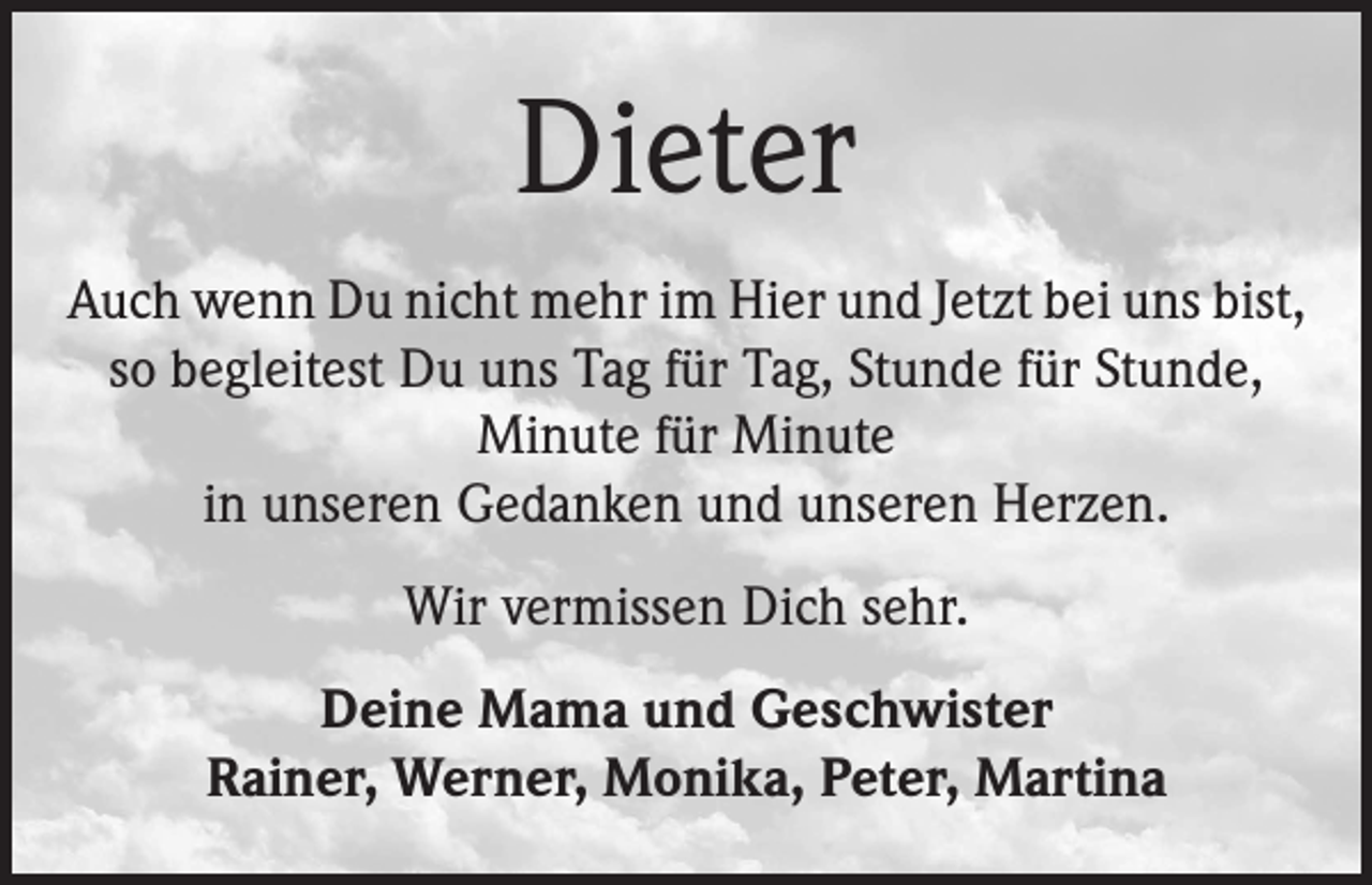 <p>Dieter<br />Auch wenn Du nicht mehr im Hier und Jetzt bei uns bist,<br />so begleitest Du uns Tag für Tag, Stunde für Stunde,<br />Minute für Minute<br />in unseren Gedanken und unseren Herzen.<br />Wir vermissen Dich sehr.<br />Deine Mama und Geschwister<br />Rainer, Werner, Monika, Peter, Martina</p>