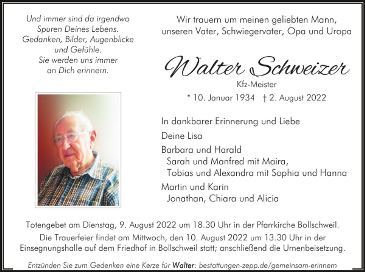 <p>Und immer sind da irgendwo<br />Spuren Deines Lebens.<br />Gedanken, Bilder, Augenblicke<br />und Gefühle.<br />Sie werden uns immer<br />an Dich erinnern.</p><p>Wir trauern um meinen geliebten Mann,<br />unseren Vater, Schwiegervater, Opa und Uropa</p><p>Walter Schweizer<br />Kfz-Meister<br />* 10. Januar 1934 † 2. August 2022</p><p>In dankbarer Erinnerung und Liebe<br />Deine Lisa<br />Barbara und Harald<br />Sarah und Manfred mit Maira,<br />Tobias und Alexandra mit Sophia und Hanna<br />Martin und Karin<br />Jonathan, Chiara und Alicia<br />Totengebet am Dienstag, 9. August 2022 um 18.30 Uhr in der Pfarrkirche Bollschweil.<br />Die Trauerfeier findet am Mittwoch, den 10. August 2022 um 13.30 Uhr in der<br />Einsegnungshalle auf dem Friedhof in Bollschweil statt; anschließend die Urnenbeisetzung.<br />Entzünden Sie zum Gedenken eine Kerze für</p><p>: bestattungen-zepp.de/gemeinsam-erinnern</p>