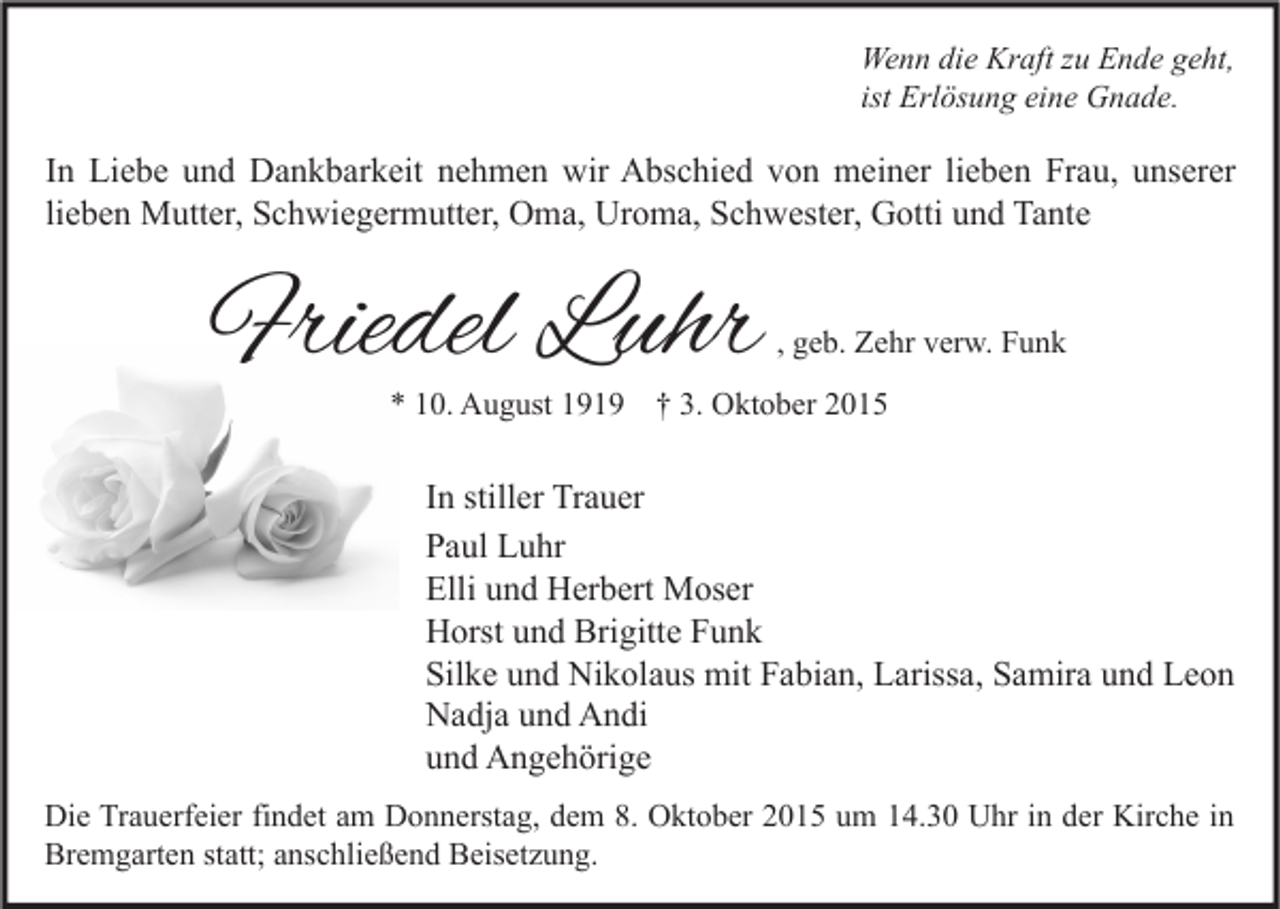 <p>Wenn die Kraft zu Ende geht,<br />ist Erlösung eine Gnade.</p><p>In Liebe und Dankbarkeit nehmen wir Abschied von meiner lieben Frau, unserer<br />lieben Mutter, Schwiegermutter, Oma, Uroma, Schwester, Gotti und Tante</p><p>Friedel Luhr</p><p>, geb. Zehr verw. Funk</p><p>* 10. August 1919 † 3. Oktober 2015</p><p>In stiller Trauer<br />Paul Luhr<br />Elli und Herbert Moser<br />Horst und Brigitte Funk<br />Silke und Nikolaus mit Fabian, Larissa, Samira und Leon<br />Nadja und Andi<br />und Angehörige<br />Die Trauerfeier findet am Donnerstag, dem 8. Oktober 2015 um 14.30 Uhr in der Kirche in<br />Bremgarten statt; anschließend Beisetzung.</p>