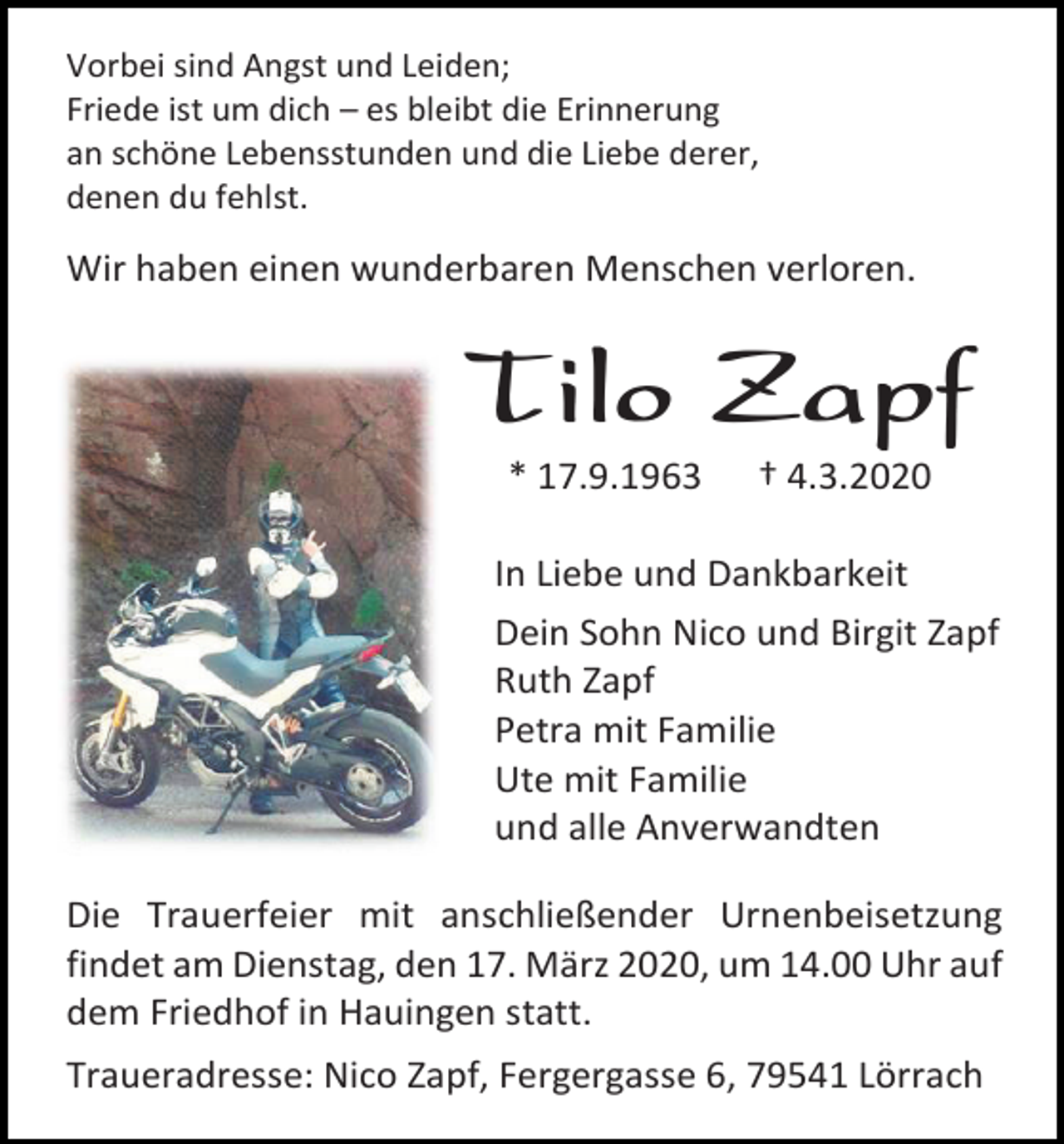 <p>Vorbei sind Angst und Leiden;<br />Friede ist um dich – es bleibt die Erinnerung<br />an schöne Lebensstunden und die Liebe derer,<br />denen du fehlst.</p><p>Wir haben einen wunderbaren Menschen verloren.</p><p>Tilo Zapf<br />* 17.9.1963</p><p>† 4.3.2020</p><p>In Liebe und Dankbarkeit<br />Dein Sohn Nico und Birgit Zapf<br />Ruth Zapf<br />Petra mit Familie<br />Ute mit Familie<br />und alle Anverwandten<br />Die Trauerfeier mit anschließender Urnenbeisetzung<br />findet am Dienstag, den 17. März 2020, um 14.00 Uhr auf<br />dem Friedhof in Hauingen statt.<br />Traueradresse: Nico Zapf, Fergergasse 6, 79541 Lörrach</p>