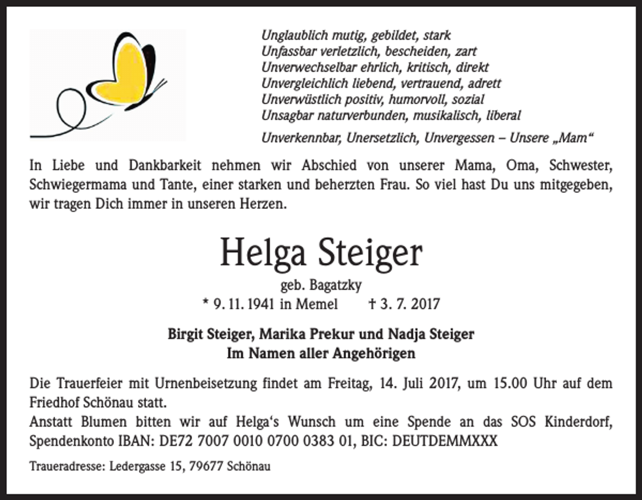 <p>Unglaublich mutig, gebildet, stark<br />Unfassbar verletzlich, bescheiden, zart<br />Unverwechselbar ehrlich, kritisch, direkt<br />Unvergleichlich liebend, vertrauend, adrett<br />Unverwüstlich positiv, humorvoll, sozial<br />Unsagbar naturverbunden, musikalisch, liberal<br />Unverkennbar, Unersetzlich, Unvergessen – Unsere „Mam“</p><p>In Liebe und Dankbarkeit nehmen wir Abschied von unserer Mama, Oma, Schwester,<br />­Schwiegermama und Tante, einer starken und beherzten Frau. So viel hast Du uns mitgegeben,<br />wir tragen Dich immer in unseren Herzen.</p><p>Helga Steiger</p><p>geb. Bagatzky<br />* 9. 11. 1941 in Memel † 3. 7. 2017<br />Birgit Steiger, Marika Prekur und Nadja Steiger<br />Im Namen aller Angehörigen<br />Die Trauerfeier mit Urnenbeisetzung findet am Freitag, 14. Juli 2017, um 15.00 Uhr auf dem<br />Friedhof ­Schönau statt.<br />Anstatt Blumen bitten wir auf Helga‘s Wunsch um eine Spende an das SOS Kinderdorf,<br />­Spendenkonto IBAN: DE72 7007 00170383 01, BIC: DEUTDEMMXXX<br />Traueradresse: Ledergasse 15, 79677 Schönau</p>
