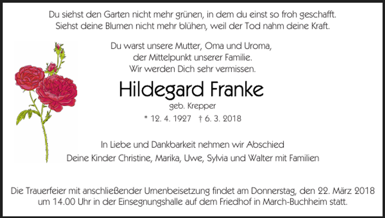 <p>froh<br />DDu<br />u sisiehst<br />e hst dden<br />e n Garten<br />G art e n ninicht<br />c h t mehr<br />m e hr grünen,<br />gr ü n e n, iinn dem<br />d e m du<br />d u einst<br />ei nst so<br />s o fr<br />o h geschafft.<br />g es c h afft.<br />SiSiehst<br />e hst deine<br />d ei n e BlBlumen<br />u m e n ninicht<br />c ht mehr<br />m e hr blühen,<br />bl ü h e n, weil<br />w eil der<br />d er Tod<br />T od nnahm<br />a h m ddeine<br />ei n e KrKraft.<br />aft.<br />D u warst<br />w arst uunsere<br />ns er e Mutter,<br />M utt er, Oma<br />O m a uund<br />n d UrUroma,<br />o m a,<br />Du<br />dder<br />er Mittelpunkt<br />Mitt el p u nkt uunserer<br />ns er er FFamilie.<br />a mili e.<br />Wir wwerden<br />Wir<br />er d e n DiDich<br />c h s sehr<br />e hr v vermissen.<br />er miss e n.</p><p>g e b. Kr<br />e p p er<br />geb.<br />Krepper<br />1 2. 4.<br />4. 1927<br />1 9 2 7 †† 6.<br />6. 3.<br />3.<br />** 12.</p><p>IInn Liebe<br />Li e b e und<br />u n d Dankbarkeit<br />D a nk b ark eit nehmen<br />n e h m e n wir<br />wir Abschied<br />A bs c hi e d<br />DDeine<br />ei n e KiKinder<br />n d er CChristine,<br />hristi n e, Marika,<br />M a rik a, Uwe,<br />U w e, Sylvia<br />S yl vi a und<br />u n d Walter<br />W alter mit<br />mit FFamilien<br />a mili e n<br />DiDie<br />e TrTrauerfeier<br />a u erf ei er mit<br />mit aanschließender<br />ns c hli e ß e n d er Urnenbeisetzung<br />Ur n e n b eis et z u n g fifindet<br />n d et aamm Donnerstag,<br />D o n n erst a g, den<br />d e n 22.<br />. März<br />M är z<br />Friedhof<br />uumm 14.00<br />1 4. Uhr<br />U hr iinn der<br />d er EiEinsegnungshalle<br />ns e g n u n gs h all e aauf<br />uf dem<br />d e m Fri<br />e d h of iinn March-Buchheim<br />M ar c h- B u c h h ei m ststatt.<br />att.</p>