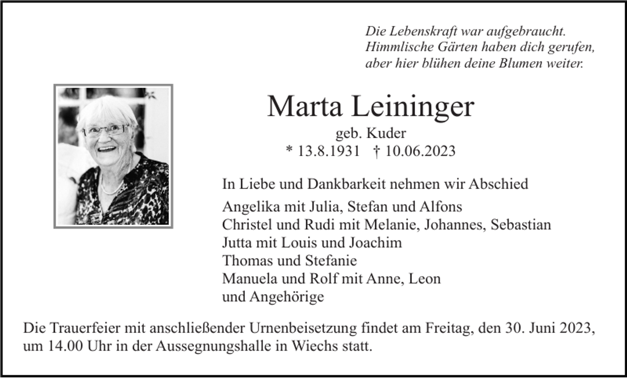 <p>Die Lebenskraft war aufgebraucht.<br />Himmlische Gärten haben dich gerufen,<br />aber hier blühen deine Blumen weiter.</p><p>Marta Leininger<br />geb. Kuder<br />* 13.8.1931 † 10.06.2023<br />In Liebe und Dankbarkeit nehmen wir Abschied<br />Angelika mit Julia, Stefan und Alfons<br />Christel und Rudi mit Melanie, Johannes, Sebastian<br />Jutta mit Louis und Joachim<br />Thomas und Stefanie<br />Manuela und Rolf mit Anne, Leon<br />und Angehörige<br />Die Trauerfeier mit anschließender Urnenbeisetzung findet am Freitag, den 30. Juni 2023,<br />um 14.00 Uhr in der Aussegnungshalle in Wiechs statt.</p>