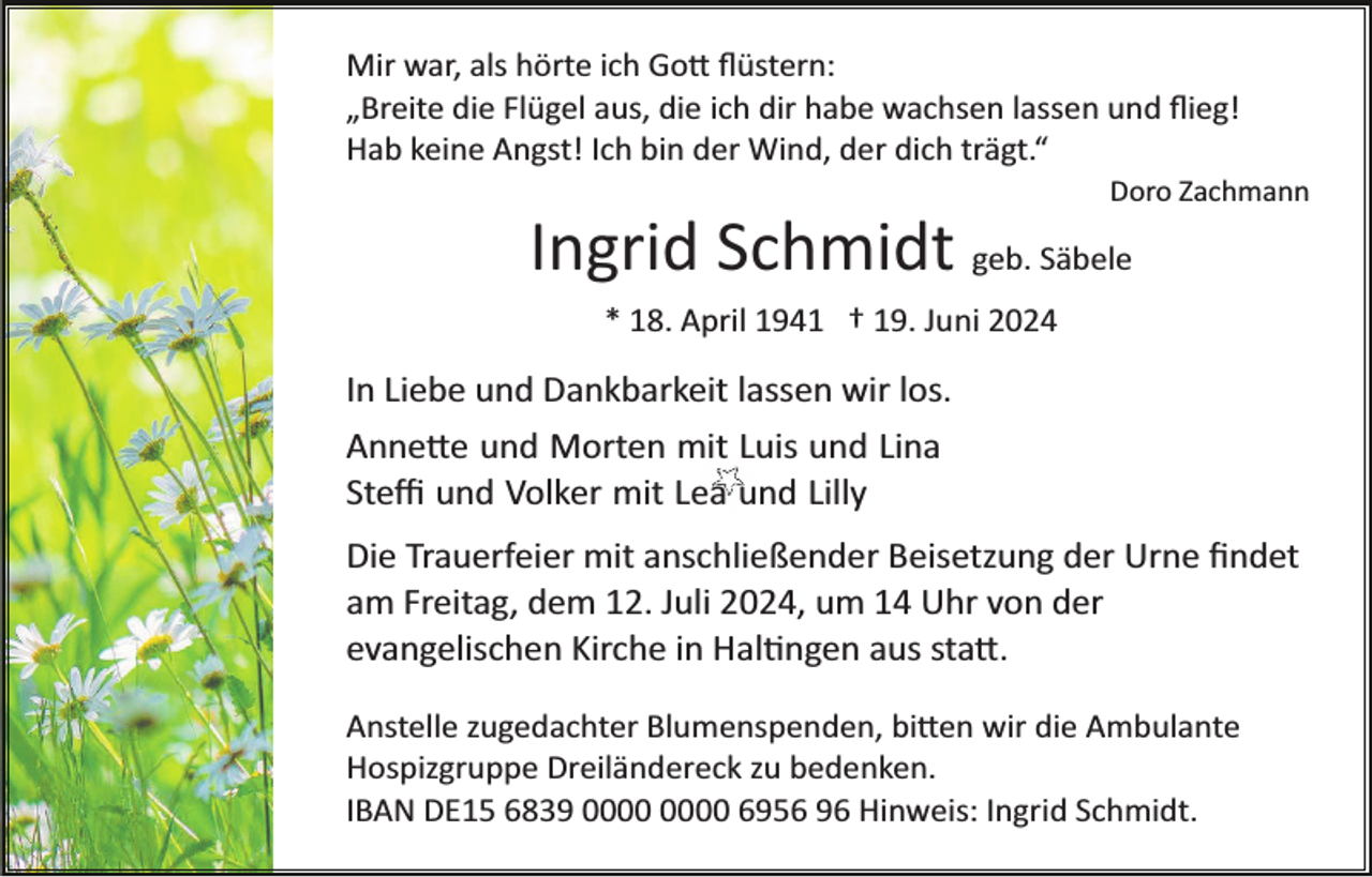 <p>Mir war, als hörte ich Gott ﬂüstern:<br />„Breite die Flügel aus, die ich dir habe wachsen lassen und ﬂieg!<br />Hab keine Angst! Ich bin der Wind, der dich trägt.“<br />Doro Zachmann</p>
<p>Ingrid Schmidt geb. Säbele<br />* 18. April 1941 † 19. Juni 2024</p>
<p>In Liebe und Dankbarkeit lassen wir los.<br />Annette und Morten mit Luis und Lina<br />Steﬃ und Volker mit Lea und Lilly<br />Die Trauerfeier mit anschließender Beisetzung der Urne ﬁndet<br />am Freitag, dem 12. Juli 2024, um 14 Uhr von der<br />evangelischen Kirche in Haltingen aus statt.<br />Anstelle zugedachter Blumenspenden, bitten wir die Ambulante<br />Hospizgruppe Dreiländereck zu bedenken.<br />IBAN DE15 6839 6956 96 Hinweis: Ingrid Schmidt.</p>