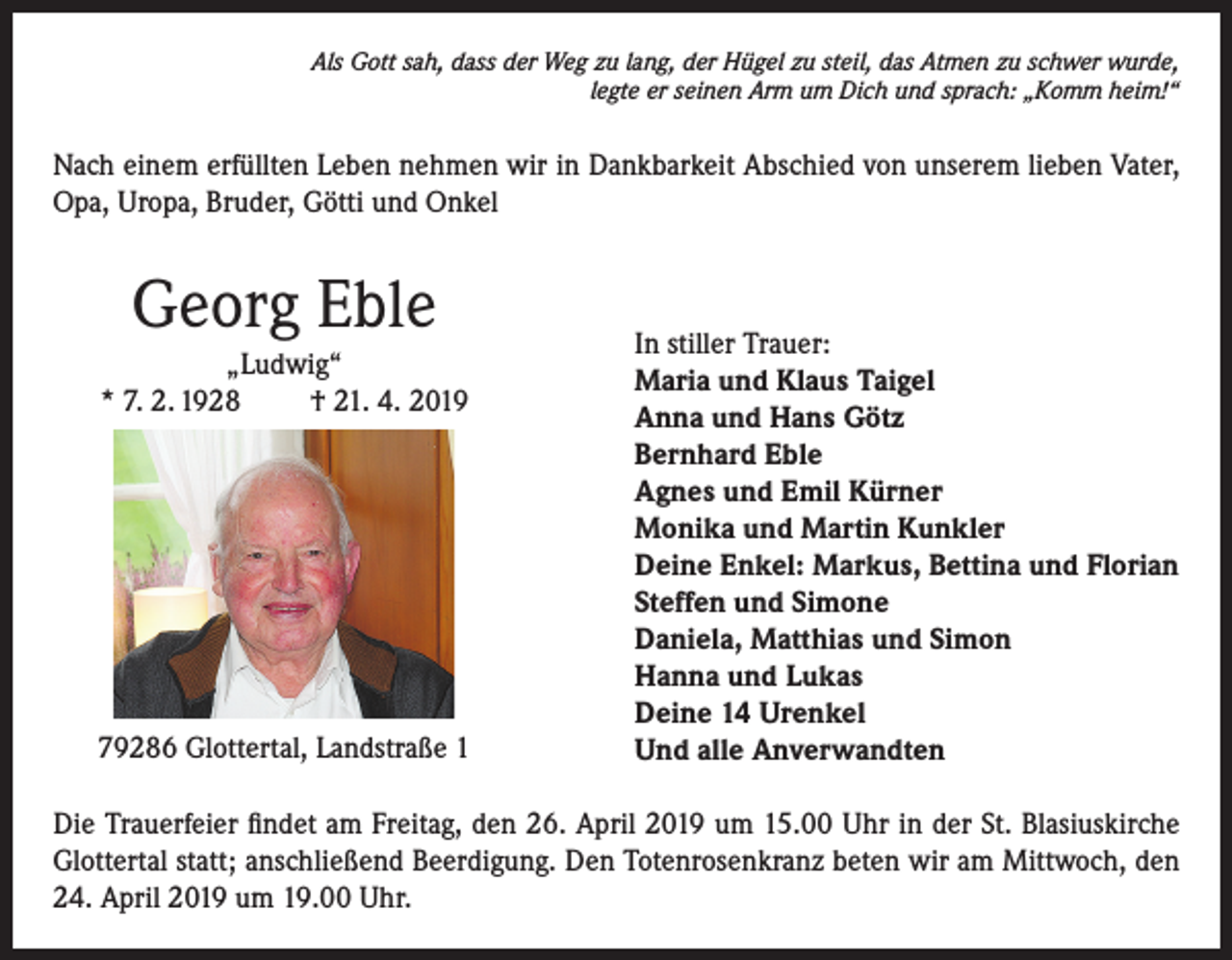 <p>Als Gott sah, dass der Weg zu lang, der Hügel zu steil, das Atmen zu schwer wurde,<br />legte er seinen Arm um Dich und sprach: „Komm heim!“</p><p>Nach einem erfüllten Leben nehmen wir in Dankbarkeit Abschied von unserem lieben Vater,<br />Opa, Uropa, Bruder, Götti und Onkel</p><p>Georg Eble<br />„Ludwig“<br />* 7. 2. 1928<br />† 21. 4. 2019</p><p>79286 Glottertal, Landstraße 1</p><p>In stiller Trauer:<br />Maria und Klaus Taigel<br />Anna und Hans Götz<br />Bernhard Eble<br />Agnes und Emil Kürner<br />Monika und Martin Kunkler<br />Deine Enkel: Markus, Bettina und Florian<br />Steffen und Simone<br />Daniela, Matthias und Simon<br />Hanna und Lukas<br />Deine 14 Urenkel<br />Und alle Anverwandten</p><p>Die Trauerfeier findet am Freitag, den 26. April 2019 um 15.00 Uhr in der St. Blasiuskirche<br />Glottertal statt; anschließend Beerdigung. Den Totenrosenkranz beten wir am Mittwoch, den<br />24. April 2019 um 19.00 Uhr.</p>