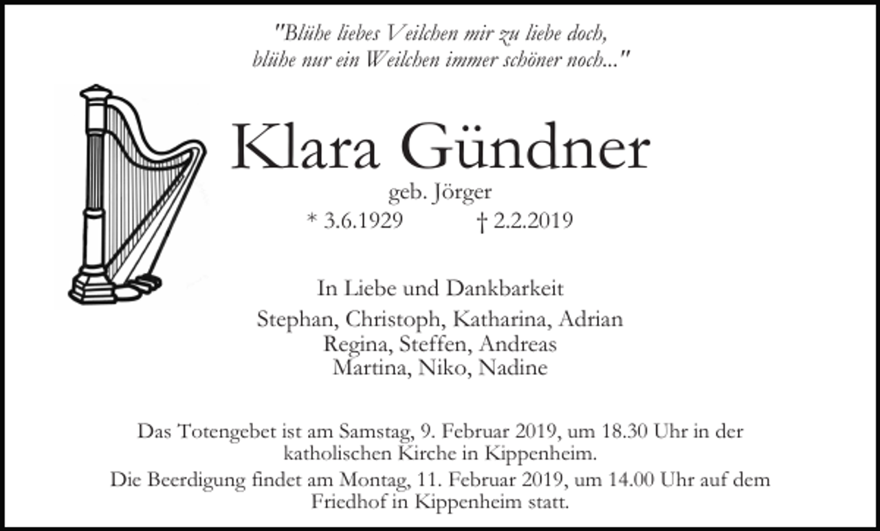 <p>"Blühe liebes Veilchen mir zu liebe doch,<br />blühe nur ein Weilchen immer schöner noch..."</p><p>Klara Gündner<br />geb. Jörger<br />* 3.6.1929<br />† 2.2.2019</p><p>In Liebe und Dankbarkeit<br />Stephan, Christoph, Katharina, Adrian<br />Regina, Steffen, Andreas<br />Martina, Niko, Nadine<br />Das Totengebet ist am Samstag, 9. Februar 2019, um 18.30 Uhr in der<br />katholischen Kirche in Kippenheim.<br />Die Beerdigung findet am Montag, 11. Februar 2019, um 14.00 Uhr auf dem<br />Friedhof in Kippenheim statt.</p>
