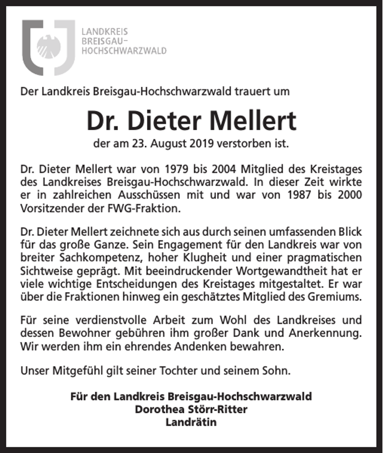 <p>Der Landkreis Breisgau-Hochschwarzwald trauert um</p><p>Dr. Dieter Mellert<br />der am 23. August 2019 verstorben ist.<br />Dr. Dieter Mellert war von 1979 bis 2004 Mitglied des Kreistages<br />des Landkreises Breisgau-Hochschwarzwald. In dieser Zeit wirkte<br />er in zahlreichen Ausschüssen mit und war von 1987 bis 2000<br />Vorsitzender der FWG-Fraktion.<br />Dr. Dieter Mellert zeichnete sich aus durch seinen umfassenden Blick<br />für das große Ganze. Sein Engagement für den Landkreis war von<br />breiter Sachkompetenz, hoher Klugheit und einer pragmatischen<br />Sichtweise geprägt. Mit beeindruckender Wortgewandtheit hat er<br />viele wichtige Entscheidungen des Kreistages mitgestaltet. Er war<br />über die Fraktionen hinweg ein geschätztes Mitglied des Gremiums.<br />Für seine verdienstvolle Arbeit zum Wohl des Landkreises und<br />dessen Bewohner gebühren ihm großer Dank und Anerkennung.<br />Wir werden ihm ein ehrendes Andenken bewahren.<br />Unser Mitgefühl gilt seiner Tochter und seinem Sohn.<br />Für den Landkreis Breisgau-Hochschwarzwald<br />Dorothea Störr-Ritter<br />Landrätin</p>