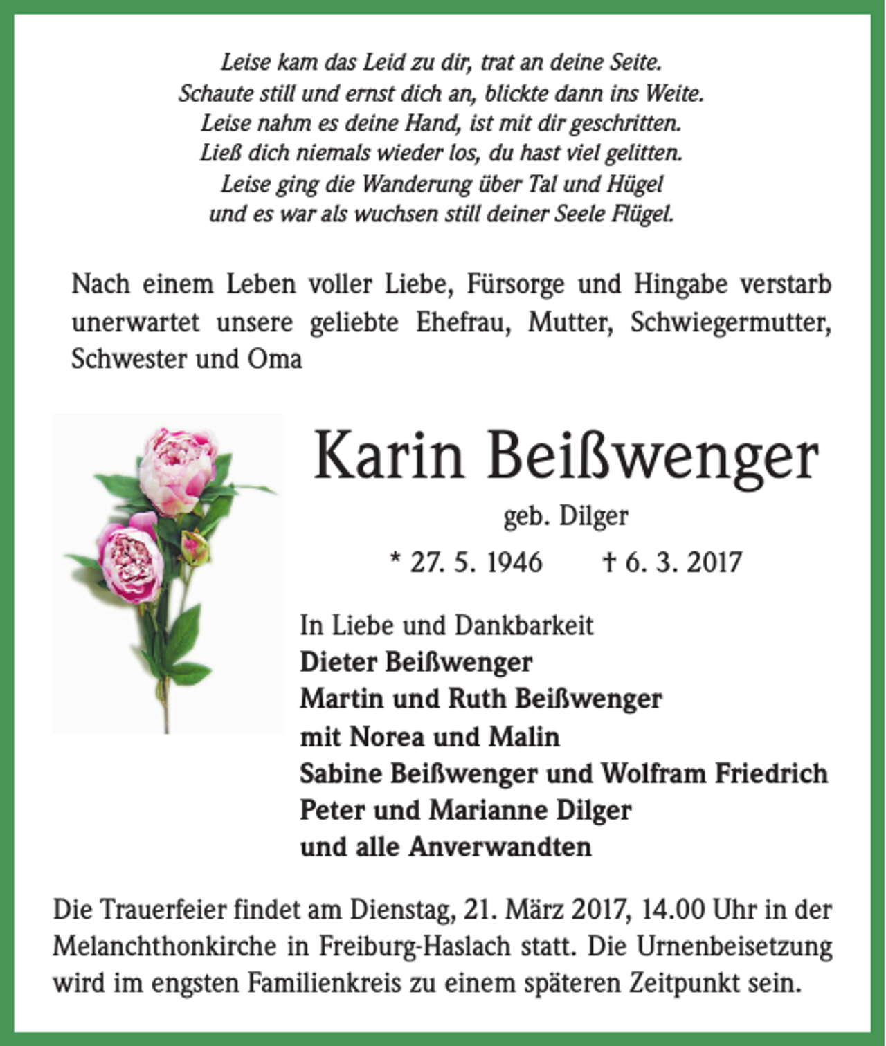 <p>Leise kam das Leid zu dir, trat an deine Seite.<br />Schaute still und ernst dich an, blickte dann ins Weite.<br />Leise nahm es deine Hand, ist mit dir geschritten.<br />Ließ dich niemals wieder los, du hast viel gelitten.<br />Leise ging die Wanderung über Tal und Hügel<br />und es war als wuchsen still deiner Seele Flügel.</p><p>Nach einem Leben voller Liebe, Fürsorge und ­Hingabe verstarb<br />unerwartet unsere geliebte Ehefrau, Mutter, Schwiegermutter,<br />Schwester und Oma</p><p>Karin Beißwenger<br />geb. Dilger<br />* 27. 5. 1946 † 6. 3. 2017<br />In Liebe und Dankbarkeit<br />Dieter Beißwenger<br />Martin und Ruth Beißwenger<br />mit Norea und Malin<br />Sabine Beißwenger und Wolfram Friedrich<br />Peter und Marianne Dilger<br />und alle Anverwandten<br />Die Trauerfeier findet am Dienstag, 21. März 2017, 14.00 Uhr in der<br />Melanchthonkirche in Freiburg-Haslach statt. Die Urnenbeisetzung<br />wird im engsten Familienkreis zu einem späteren Zeitpunkt sein.</p>