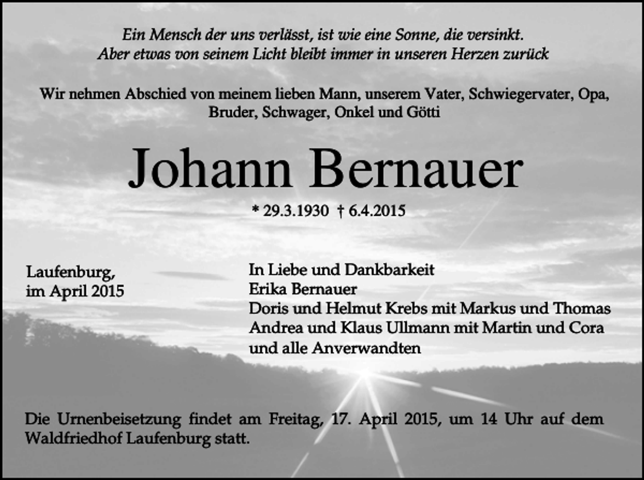 <p>Ein Mensch der uns verlässt, ist wie eine Sonne, die versinkt.<br />Aber etwas von seinem Licht bleibt immer in unseren Herzen zurück<br />Wir nehmen Abschied von meinem lieben Mann, unserem Vater, Schwiegervater, Opa,<br />Bruder, Schwager, Onkel und Götti</p><p>Johann Bernauer<br />* 29.3.1930 † 6.4.2015</p><p>Laufenburg,<br />im April 2015</p><p>In Liebe und Dankbarkeit<br />Erika Bernauer<br />Doris und Helmut Krebs mit Markus und Thomas<br />Andrea und Klaus Ullmann mit Martin und Cora<br />und alle Anverwandten</p><p>Die Urnenbeisetzung findet am Freitag, 17. April 2015, um 14 Uhr auf dem<br />Waldfriedhof Laufenburg statt.</p>