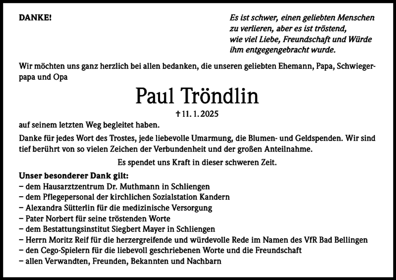 <p>DANKE!</p><p>Es ist schwer, einen geliebten Menschen<br />zu verlieren, aber es ist tröstend,<br />wie viel Liebe, Freundschaft und Würde<br />ihm entgegengebracht wurde.</p><p>Wir möchten uns ganz herzlich bei allen bedanken, die unseren geliebten Ehemann, Papa, Schwiegerpapa und Opa</p><p>Paul Tröndlin<br />† 11. 1. 2025</p><p>auf seinem letzten Weg begleitet haben.<br />Danke für jedes Wort des Trostes, jede liebevolle Umarmung, die Blumen- und Geldspenden. Wir sind<br />tief berührt von so vielen Zeichen der Verbundenheit und der großen Anteilnahme.<br />Es spendet uns Kraft in dieser schweren Zeit.<br />Unser besonderer Dank gilt:<br />– dem Hausarztzentrum Dr. Muthmann in Schliengen<br />– dem Pflegepersonal der kirchlichen Sozialstation Kandern<br />– Alexandra Sütterlin für die medizinische Versorgung<br />– Pater Norbert für seine tröstenden Worte<br />– dem Bestattungsinstitut Siegbert Mayer in Schliengen<br />– Herrn Moritz Reif für die herzergreifende und würdevolle Rede im Namen des VfR Bad Bellingen<br />– den Cego-Spielern für die liebevoll geschriebenen Worte und die Freundschaft<br />– allen Verwandten, Freunden, Bekannten und Nachbarn</p>
