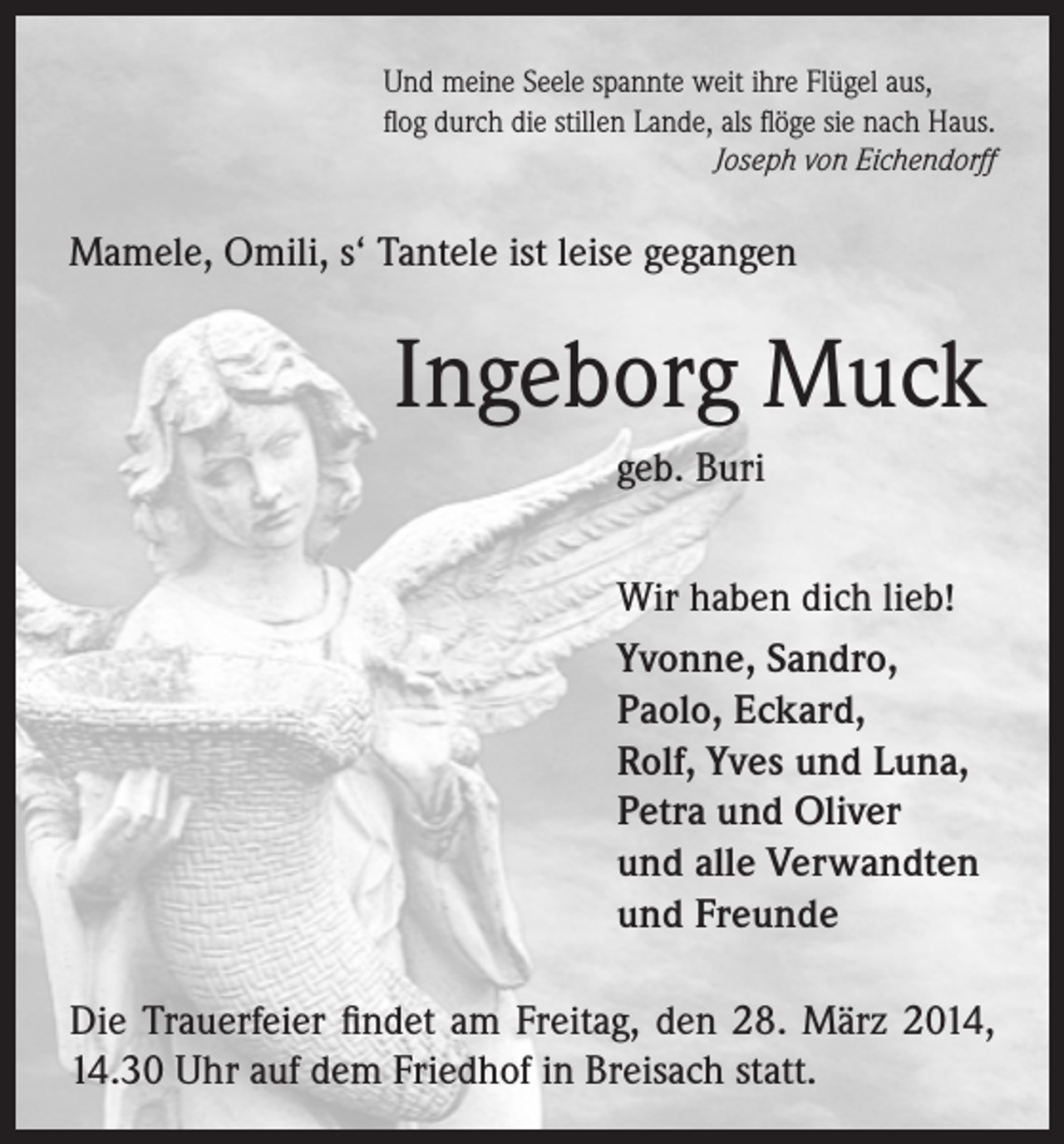 <p>Und meine Seele spannte weit ihre Flügel aus,<br />flog durch die stillen Lande, als flöge sie nach Haus.</p><p>Joseph von Eichendorff</p><p>Mamele, Omili, s‘ Tantele ist leise gegangen</p><p>Ingeborg Muck<br />geb. Buri<br />Wir haben dich lieb!<br />Yvonne, Sandro,<br />Paolo, Eckard,<br />Rolf, Yves und Luna,<br />Petra und Oliver<br />und alle Verwandten<br />und Freunde<br />Die Trauerfeier findet am Freitag, den 28. März 2014,<br />14.30 Uhr auf dem Friedhof in Breisach statt.</p>