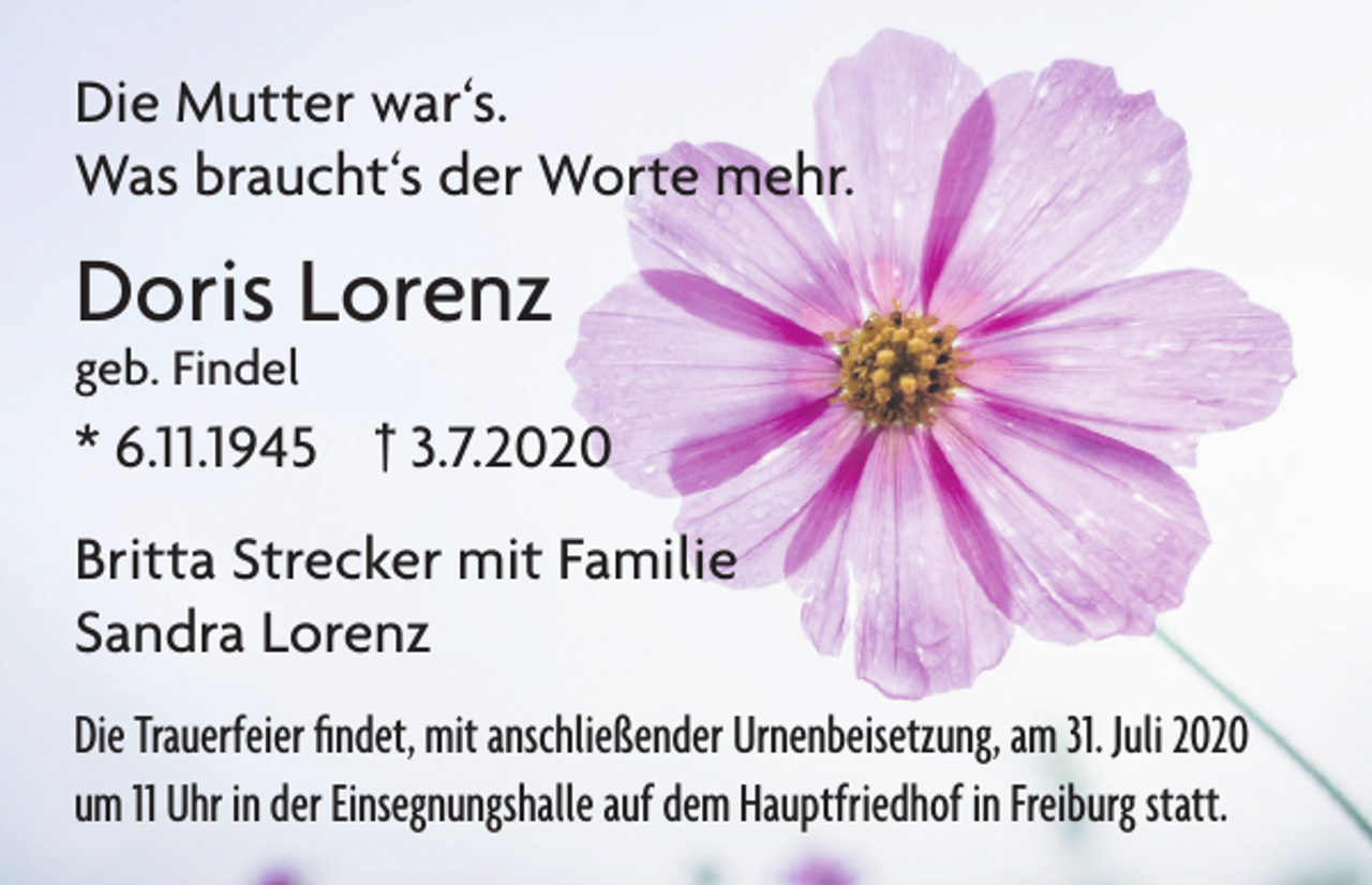 <p>Die Mutter war‘s.<br />Was braucht‘s der Worte mehr.</p><p>Doris Lorenz<br />geb. Findel</p><p>* 6.11.1945 † 3.7.2020<br />Britta Strecker mit Familie<br />Sandra Lorenz<br />Die Trauerfeier findet, mit anschließender Urnenbeisetzung, am 31. Juli 2020<br />um 11 Uhr in der Einsegnungshalle auf dem Hauptfriedhof in Freiburg statt.</p>