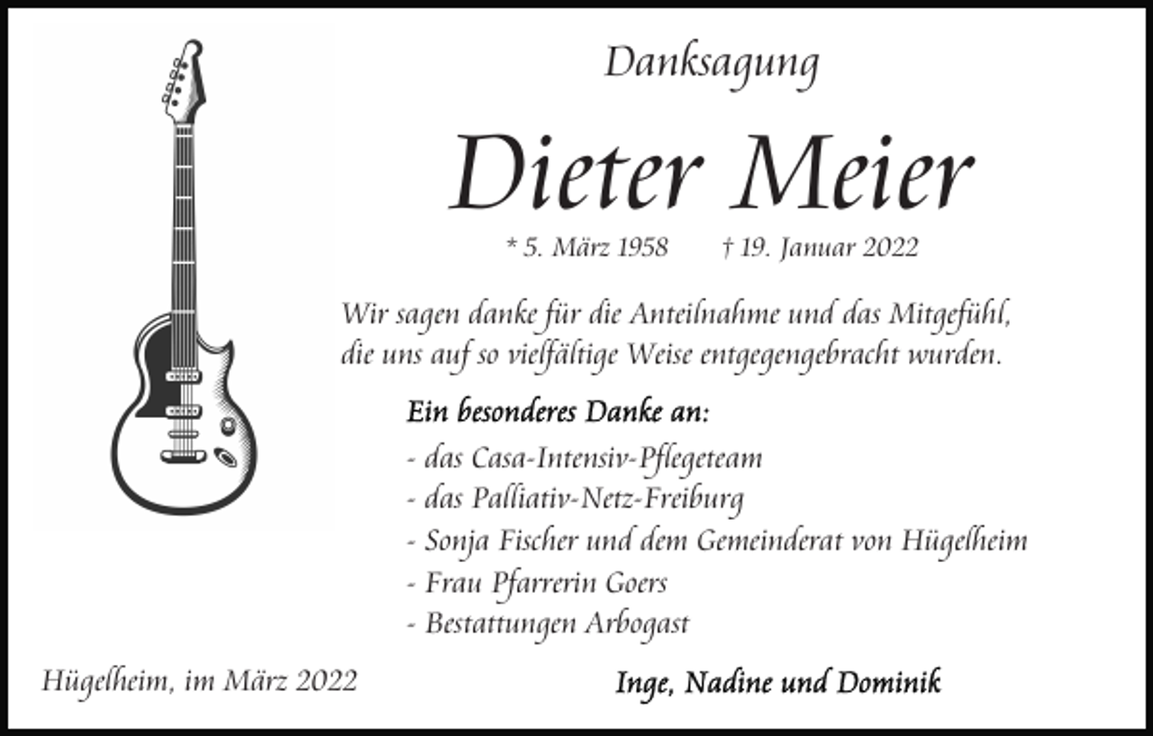 <p>Danksagung</p><p>Dieter Meier<br />* 5. März 1958</p><p>† 19. Januar 2022</p><p>Wir sagen danke für die Anteilnahme und das Mitgefühl,<br />die uns auf so vielfältige Weise entgegengebracht wurden.<br />- das Casa-Intensiv-Pflegeteam<br />- das Palliativ-Netz-Freiburg<br />- Sonja Fischer und dem Gemeinderat von Hügelheim<br />- Frau Pfarrerin Goers<br />- Bestattungen Arbogast<br />Hügelheim, im März 2022</p>