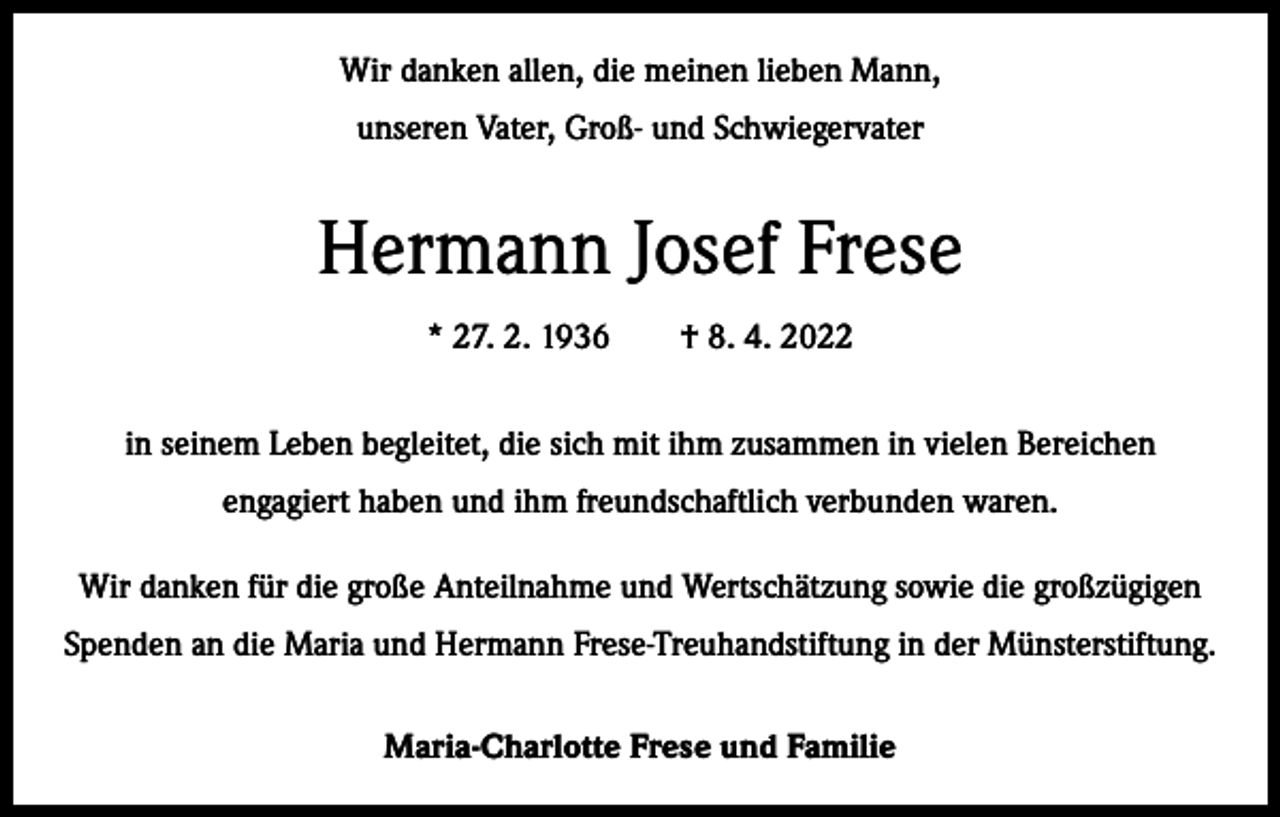 <p>Wir danken allen, die meinen lieben Mann,<br />unseren Vater, Groß- und Schwiegervater</p><p>Hermann Josef Frese<br />* 27. 2. 1936 † 8. 4. 2022<br />in seinem Leben begleitet, die sich mit ihm zusammen in vielen Bereichen<br />engagiert haben und ihm freundschaftlich verbunden waren.<br />Wir danken für die große Anteilnahme und Wertschätzung sowie die großzügigen<br />Spenden an die Maria und Hermann Frese-Treuhandstiftung in der Münsterstiftung.<br />Maria-Charlotte Frese und Familie</p>