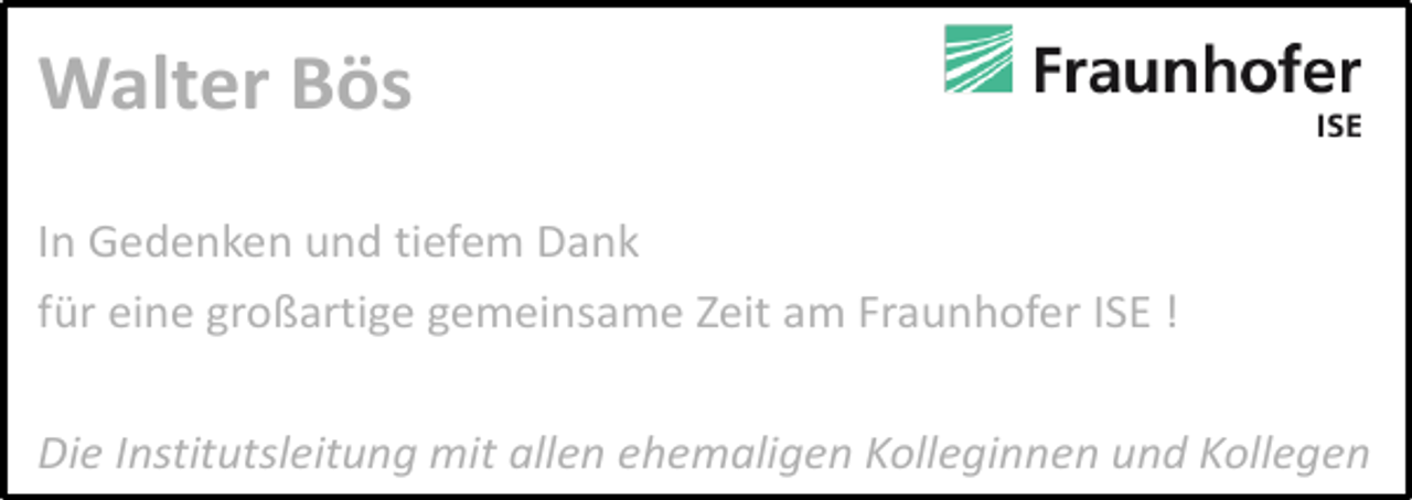 <p>Walter Bös<br />In Gedenken und tiefem Dank<br />für eine großartige gemeinsame Zeit am Fraunhofer ISE !<br />Die Institutsleitung mit allen ehemaligen Kolleginnen und Kollegen</p>