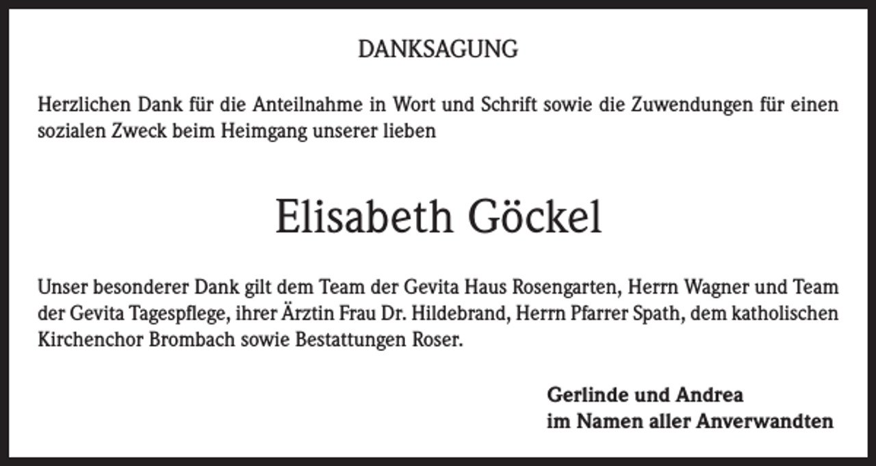 <p>DANKSAGUNG<br />Herzlichen Dank für die Anteilnahme in Wort und Schrift sowie die Zuwendungen für einen<br />sozialen Zweck beim Heimgang unserer lieben</p><p>Elisabeth Göckel<br />Unser besonderer Dank gilt dem Team der Gevita Haus Rosengarten, Herrn Wagner und Team<br />der Gevita Tagespflege, ihrer Ärztin Frau Dr. Hildebrand, Herrn Pfarrer Spath, dem katholischen<br />Kirchenchor Brombach sowie Bestattungen Roser.<br />Gerlinde und Andrea<br />im Namen aller Anverwandten</p>