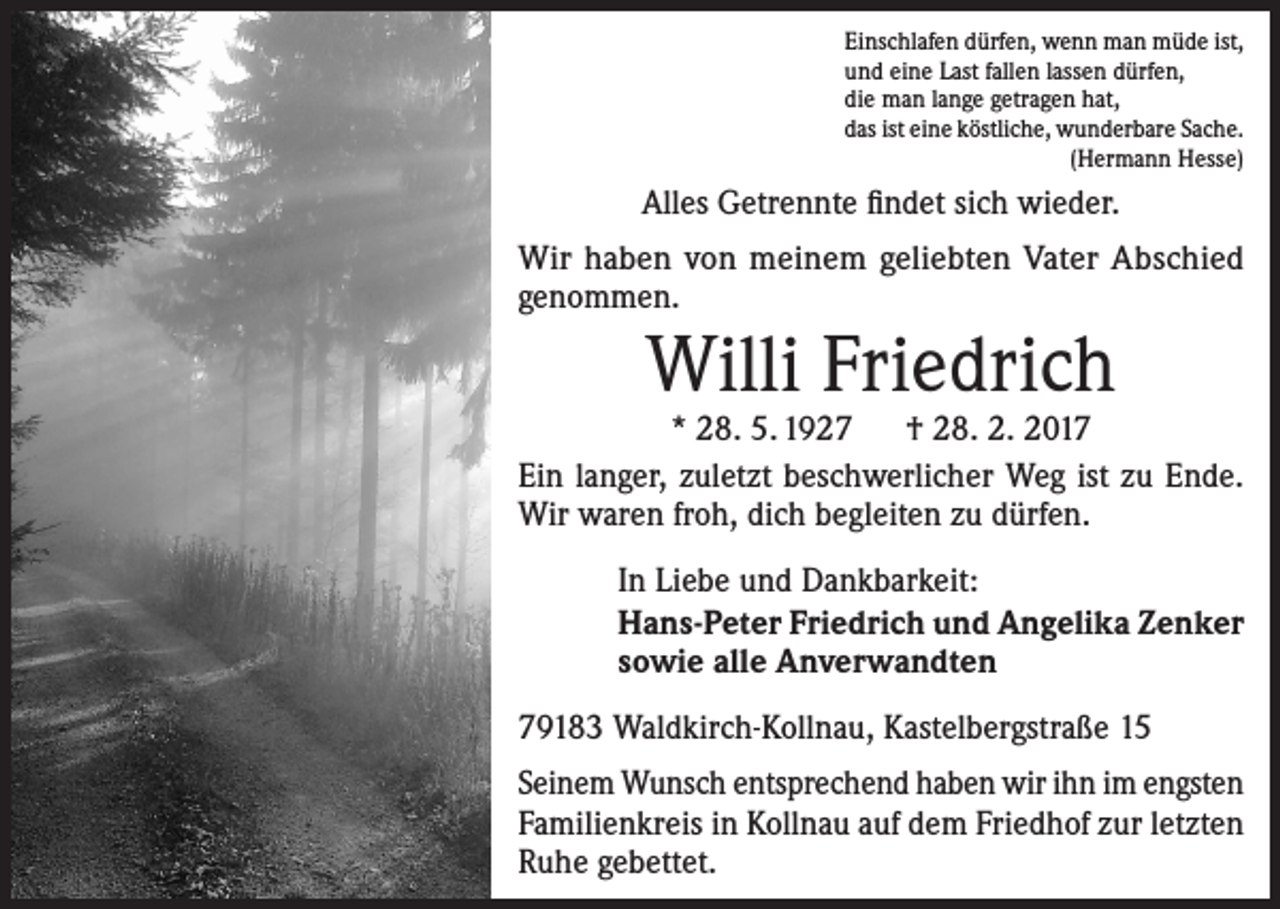<p>Einschlafen dürfen, wenn man müde ist,<br />und eine Last fallen lassen dürfen,<br />die man lange getragen hat,<br />das ist eine köstliche, wunderbare Sache.<br />(Hermann Hesse)</p><p>Alles Getrennte findet sich wieder.<br />Wir haben von meinem geliebten Vater Abschied<br />genommen.</p><p>Willi Friedrich</p><p>* 28. 5. 1927 † 28. 2. 2017<br />Ein langer, zuletzt beschwerlicher Weg ist zu Ende.<br />Wir waren froh, dich begleiten zu dürfen.<br />In Liebe und Dankbarkeit:<br />Hans-Peter Friedrich und Angelika Zenker<br />sowie alle Anverwandten<br />79183 Waldkirch-Kollnau, Kastelbergstraße 15<br />Seinem Wunsch entsprechend haben wir ihn im engsten<br />Familienkreis in Kollnau auf dem Friedhof zur letzten<br />Ruhe gebettet.</p>