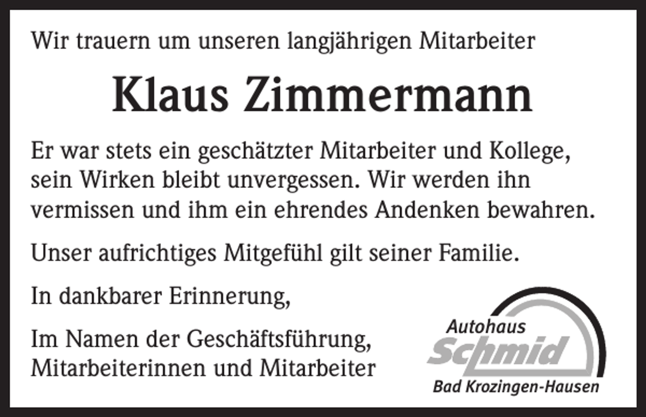 <p>Wir trauern um unseren langjährigen Mitarbeiter</p><p>Klaus Zimmermann<br />Er war stets ein geschätzter Mitarbeiter und Kollege,<br />sein Wirken bleibt unvergessen. Wir werden ihn<br />vermissen und ihm ein ehrendes Andenken bewahren.<br />Unser aufrichtiges Mitgefühl gilt seiner Familie.<br />In dankbarer Erinnerung,<br />Im Namen der Geschäftsführung,<br />Mitarbeiterinnen und Mitarbeiter</p><p>Autohaus<br />Bad Krozingen-Hausen</p>