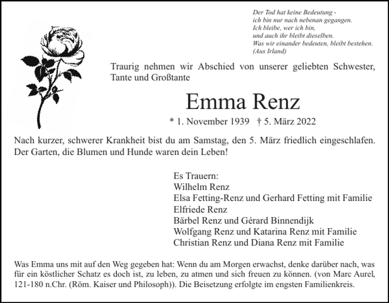 <p>Der Tod hat keine Bedeutung ich bin nur nach nebenan gegangen.<br />Ich bleibe, wer ich bin,<br />und auch ihr bleibt dieselben.<br />Was wir einander bedeuten, bleibt bestehen.<br />(Aus Irland)</p><p>Traurig nehmen wir Abschied von unserer geliebten Schwester,<br />Tante und Großtante</p><p>Emma Renz<br />* 1. November 1939 † 5. März 2022<br />Nach kurzer, schwerer Krankheit bist du am Samstag, den 5. März friedlich eingeschlafen.<br />Der Garten, die Blumen und Hunde waren dein Leben!<br />Es Trauern:<br />Wilhelm Renz<br />Elsa Fetting-Renz und Gerhard Fetting mit Familie<br />Elfriede Renz<br />Bärbel Renz und Gérard Binnendijk<br />Wolfgang Renz und Katarina Renz mit Familie<br />Christian Renz und Diana Renz mit Familie<br />Was Emma uns mit auf den Weg gegeben hat: Wenn du am Morgen erwachst, denke darüber nach, was<br />für ein köstlicher Schatz es doch ist, zu leben, zu atmen und sich freuen zu können. (von Marc Aurel,<br />121-180 n.Chr. (Röm. Kaiser und Philosoph)). Die Beisetzung erfolgte im engsten Familienkreis.</p>