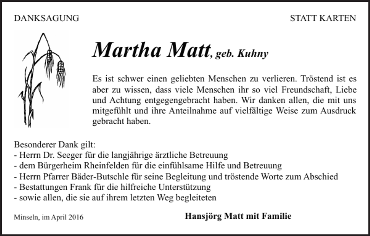 <p>DANKSAGUNG</p><p>STATT KARTEN</p><p>Martha Matt, geb. Kuhny<br />Es ist schwer einen geliebten Menschen zu verlieren. Tröstend ist es<br />aber zu wissen, dass viele Menschen ihr so viel Freundschaft, Liebe<br />und Achtung entgegengebracht haben. Wir danken allen, die mit uns<br />mitgefühlt und ihre Anteilnahme auf vielfältige Weise zum Ausdruck<br />gebracht haben.<br />Besonderer Dank gilt:<br />- Herrn Dr. Seeger für die langjährige ärztliche Betreuung<br />- dem Bürgerheim Rheinfelden für die einfühlsame Hilfe und Betreuung<br />- Herrn Pfarrer Bäder-Butschle für seine Begleitung und tröstende Worte zum Abschied<br />- Bestattungen Frank für die hilfreiche Unterstützung<br />- sowie allen, die sie auf ihrem letzten Weg begleiteten<br />Minseln, im April 2016</p><p>Hansjörg Matt mit Familie</p>