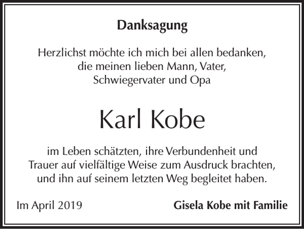 <p>Danksagung<br />Herzlichst möchte ich mich bei allen bedanken,<br />die meinen lieben Mann, Vater,<br />Schwiegervater und Opa</p><p>Karl Kobe<br />im Leben schätzten, ihre Verbundenheit und<br />Trauer auf vielfältige Weise zum Ausdruck brachten,<br />und ihn auf seinem letzten Weg begleitet haben.<br />Im April 2019</p><p>Gisela Kobe mit Familie</p>