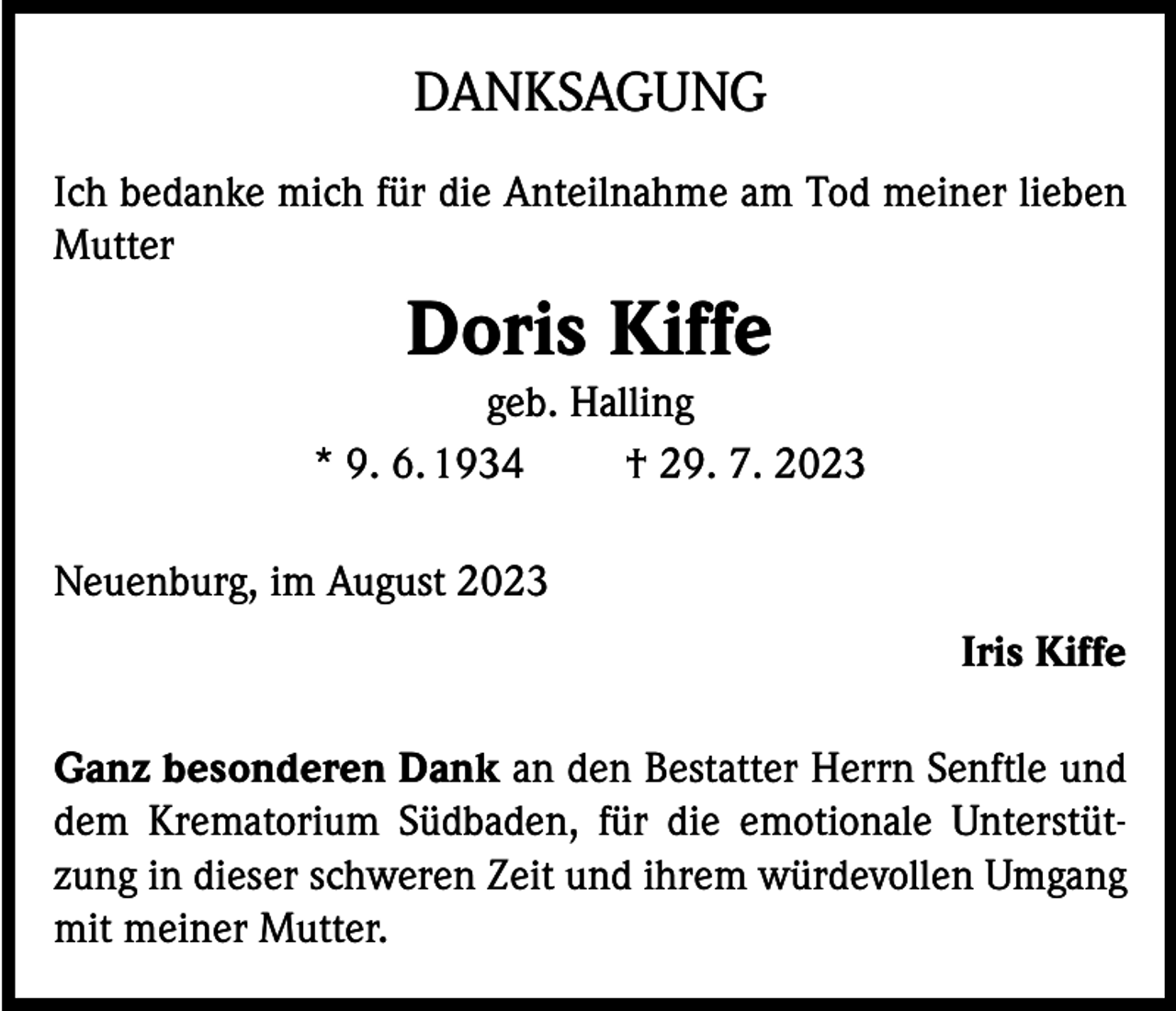 <p>DANKSAGUNG<br />Ich bedanke mich für die Anteilnahme am Tod meiner lieben<br />Mutter</p><p>Doris Kiffe<br />geb. Halling<br />* 9. 6. 1934<br />† 29. 7. 2023<br />Neuenburg, im August 2023<br />Iris Kiffe<br />Ganz besonderen Dank an den Bestatter Herrn Senftle und<br />dem Krematorium Südbaden, für die emotionale Unterstützung in dieser schweren Zeit und ihrem würdevollen Umgang<br />mit meiner Mutter.</p>