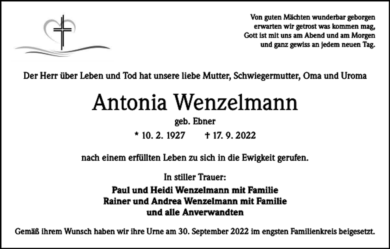 <p>Von guten Mächten wunderbar geborgen<br />erwarten wir getrost was kommen mag,<br />Gott ist mit uns am Abend und am Morgen<br />und ganz gewiss an jedem neuen Tag.</p><p>Der Herr über Leben und Tod hat unsere liebe Mutter, Schwiegermutter, Oma und Uroma</p><p>Antonia Wenzelmann<br />geb. Ebner<br />* 10. 2. 1927 † 17. 9. 2022</p><p>nach einem erfüllten Leben zu sich in die Ewigkeit gerufen.<br />In stiller Trauer:<br />Paul und Heidi Wenzelmann mit Familie<br />Rainer und Andrea Wenzelmann mit Familie<br />und alle Anverwandten<br />Gemäß ihrem Wunsch haben wir ihre Urne am 30. September 2022 im engsten Familienkreis beigesetzt.</p>