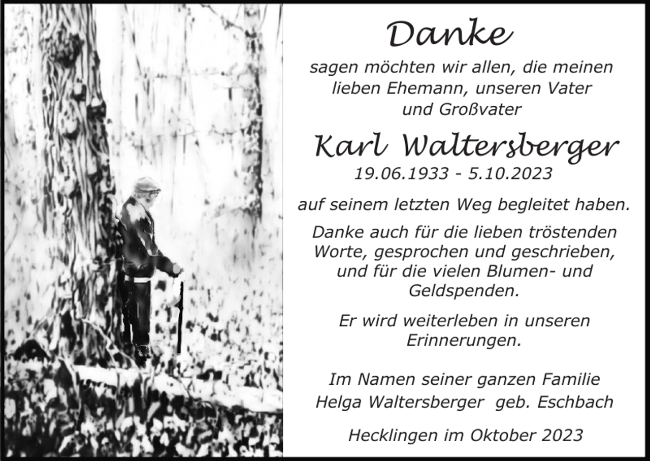 <p>Danke<br />sagen möchten wir allen, die meinen<br />lieben Ehemann, unseren Vater<br />und Großvater</p><p>Karl Waltersberger<br />19.06.1933 - 5.10.2023<br />auf seinem letzten Weg begleitet haben.<br />Danke auch für die lieben tröstenden<br />Worte, gesprochen und geschrieben,<br />und für die vielen Blumen- und<br />Geldspenden.<br />Er wird weiterleben in unseren<br />Erinnerungen.<br />Im Namen seiner ganzen Familie<br />Helga Waltersberger geb. Eschbach<br />Hecklingen im Oktober 2023</p>