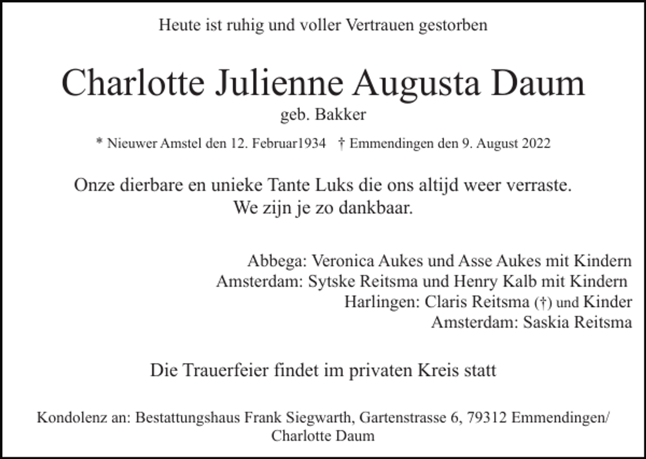 <p>Heute ist ruhig und voller Vertrauen gestorben</p><p>Charlotte Julienne Augusta Daum<br />geb. Bakker<br />* Nieuwer Amstel den 12. Februar1934 † Emmendingen den 9. August 2022</p><p>Onze dierbare en unieke Tante Luks die ons altijd weer verraste.<br />We zijn je zo dankbaar.<br />Abbega: Veronica Aukes und Asse Aukes mit Kindern<br />Amsterdam: Sytske Reitsma und Henry Kalb mit Kindern<br />Harlingen: Claris Reitsma (†) und Kinder<br />Amsterdam: Saskia Reitsma</p><p>Die Trauerfeier findet im privaten Kreis statt<br />Kondolenz an: Bestattungshaus Frank Siegwarth, Gartenstrasse 6, 79312 Emmendingen/<br />Charlotte Daum</p>