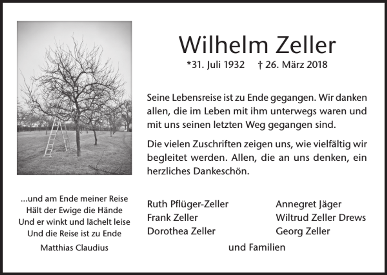 <p>Wilhelm Zeller<br />*31. Juli 1932</p><p>† 26. März 2018</p><p>Seine Lebensreise ist zu Ende gegangen. Wir danken<br />allen, die im Leben mit ihm unterwegs waren und<br />mit uns seinen letzten Weg gegangen sind.<br />Die vielen Zuschriften zeigen uns, wie vielfältig wir<br />begleitet werden. Allen, die an uns denken, ein<br />herzliches Dankeschön.<br />…und am Ende meiner Reise<br />Hält der Ewige die Hände<br />Und er winkt und lächelt leise<br />Und die Reise ist zu Ende<br />Matthias Claudius</p><p>Ruth Pflüger-Zeller<br />Frank Zeller<br />Dorothea Zeller</p><p>Annegret Jäger<br />Wiltrud Zeller Drews<br />Georg Zeller</p><p>und Familien</p>