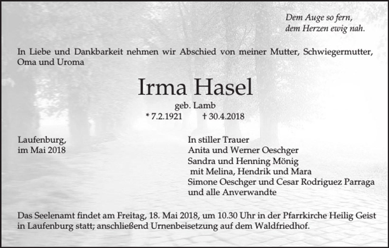 <p>Dem Auge so fern,<br />dem Herzen ewig nah.<br />In Liebe und Dankbarkeit nehmen wir Abschied von meiner Mutter, Schwiegermutter,<br />Oma und Uroma</p><p>Irma Hasel<br />geb. Lamb<br />* 7.2.1921<br />† 30.4.2018</p><p>Laufenburg,<br />im Mai 2018</p><p>In stiller Trauer<br />Anita und Werner Oeschger<br />Sandra und Henning Mönig<br />mit Melina, Hendrik und Mara<br />Simone Oeschger und Cesar Rodriguez Parraga<br />und alle Anverwandte</p><p>Das Seelenamt findet am Freitag, 18. Mai 2018, um 10.30 Uhr in der Pfarrkirche Heilig Geist<br />in Laufenburg statt; anschließend Urnenbeisetzung auf dem Waldfriedhof.</p>