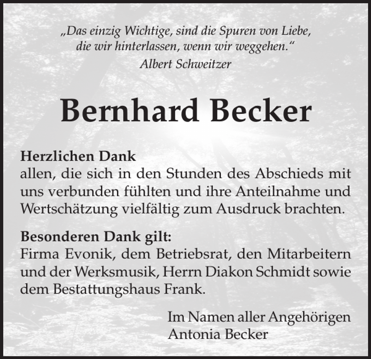 <p>„Das einzig Wichtige, sind die Spuren von Liebe,<br />die wir hinterlassen, wenn wir weggehen.“<br />Albert Schweitzer</p><p>Bernhard Becker<br />Herzlichen Dank<br />allen, die sich in den Stunden des Abschieds mit<br />uns verbunden fühlten und ihre Anteilnahme und<br />Wertschätzung vielfältig zum Ausdruck brachten.<br />Besonderen Dank gilt:<br />Firma Evonik, dem Betriebsrat, den Mitarbeitern<br />und der Werksmusik, Herrn Diakon Schmidt sowie<br />dem Bestattungshaus Frank.<br />Im Namen aller Angehörigen<br />Antonia Becker</p>