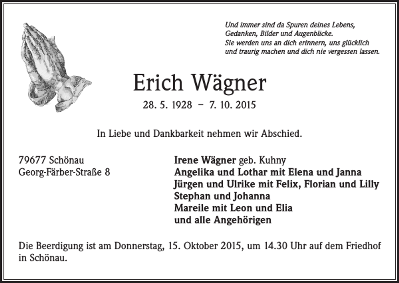 <p>Und immer sind da Spuren deines Lebens,<br />Gedanken, Bilder und Augenblicke.<br />Sie werden uns an dich erinnern, uns glücklich<br />und traurig machen und dich nie vergessen lassen.</p><p>Erich Wägner<br />28. 5. 1928 – 7. 10. 2015<br />In Liebe und Dankbarkeit nehmen wir Abschied.<br />79677 Schönau<br />Georg-Färber-Straße 8</p><p>Irene Wägner geb. Kuhny<br />Angelika und Lothar mit Elena und Janna<br />Jürgen und Ulrike mit Felix, Florian und Lilly<br />Stephan und Johanna<br />Mareile mit Leon und Elia<br />und alle Angehörigen</p><p>Die Beerdigung ist am Donnerstag, 15. Oktober 2015, um 14.30 Uhr auf dem Friedhof<br />in Schönau.</p>