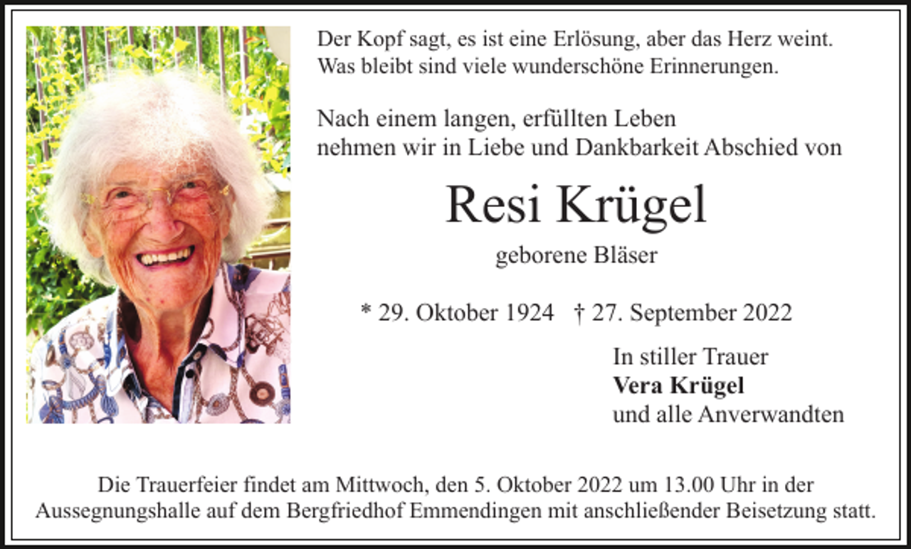 <p>Der Kopf sagt, es ist eine Erlösung, aber das Herz weint.<br />Was bleibt sind viele wunderschöne Erinnerungen.</p><p>Nach einem langen, erfüllten Leben<br />nehmen wir in Liebe und Dankbarkeit Abschied von</p><p>Resi Krügel<br />geborene Bläser<br />* 29. Oktober 1924 † 27. September 2022<br />In stiller Trauer<br />Vera Krügel<br />und alle Anverwandten<br />Die Trauerfeier findet am Mittwoch, den 5. Oktober 2022 um 13.00 Uhr in der<br />Aussegnungshalle auf dem Bergfriedhof Emmendingen mit anschließender Beisetzung statt.</p>